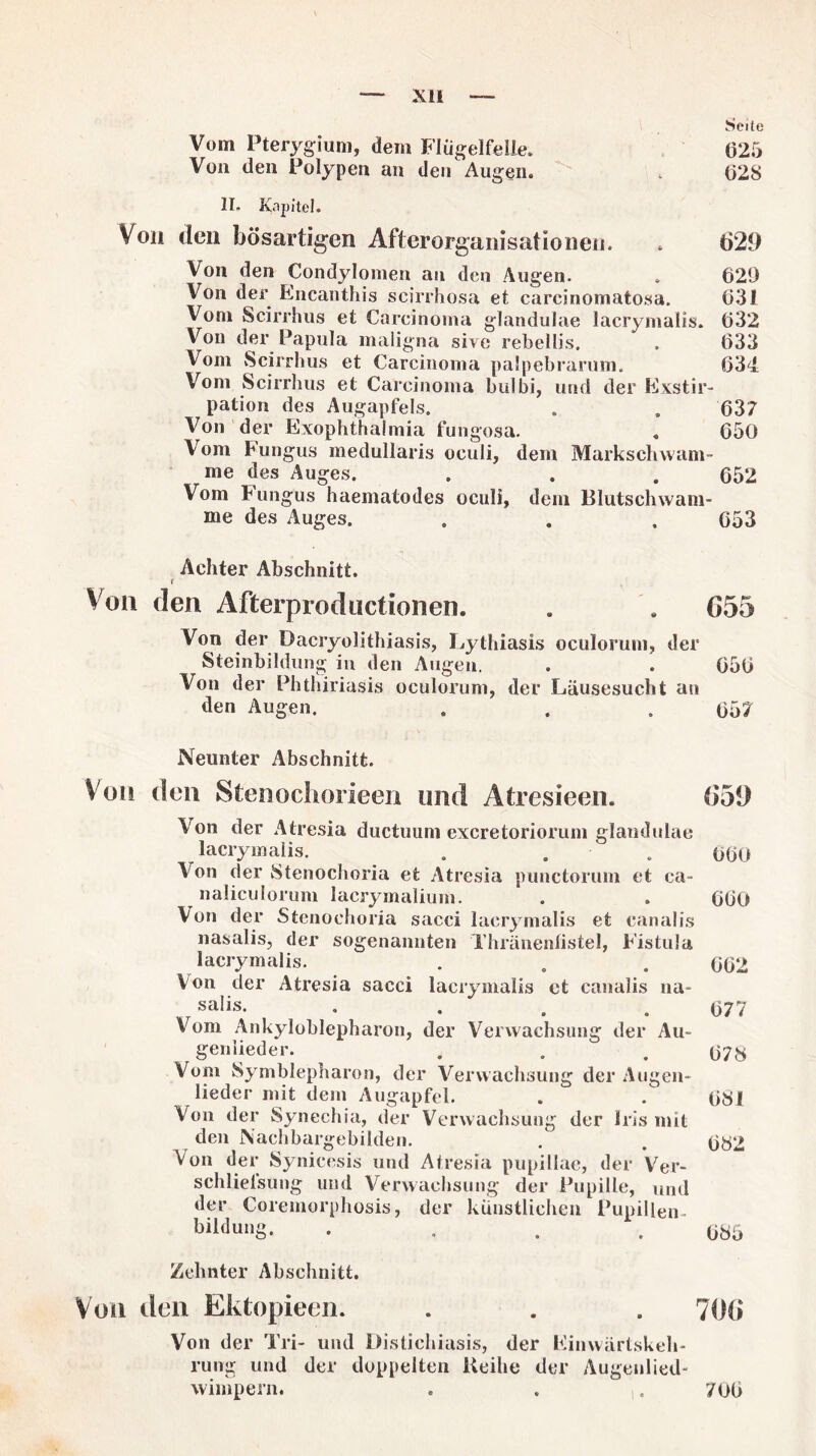 Seite Vom Pterygium, dem Flügelfelle. 625 Von den Polypen an den Augen. . 62S II. Kapitel. Von den bösartigen Afterorganisationen. . 629 Von den Condylomen au den Augen. . 620 Von der Encanthis scirrhosa et careinomatosa. 631 Vom Scirrhus et Carcinoma glandulae lacrymalis» 632 Von der Papula maligna sive rebellis. . 633 Vom Scirrhus et Carcinoma palpebrarum. 634. Vom Scirrhus et Carcinoma bulbi, und der Exstir¬ pation des Augapfels. . . 637 Von der Exophthalmia fungosa. „ 650 Vom Fungus medullaris oculi, dem Markschwam- me des Auges. . . . 652 Vom Fungus haematodes oculi, dem Blutschwam¬ me des Auges. . . . 653 Achter Abschnitt. t Von den Afterproductionen. . . (555 Von der Dacryolithiasis, Lythiasis oculorum, der Steinbildung in den Augen. . . 656 Von der Phthiriasis oculorum, der Läusesucht an den Augen. . . . 657 Neunter Abschnitt. Von den Stenochorieen und Atresieen. (559 Von der Atresia ductuum exeretoriorum glandulae lacrymalis. . . 060 Von der Stenochoria et Atresia punctorum et ca- naliculorum lacrymalium. . . 660 Von der Stenochoria sacci lacrymalis et canalis nasalis, der sogenannten Thränenlistel, Fistula lacrymalis. . . . 062 Von der Atresia sacci lacrymalis ct canalis na¬ salis. . . . .677 Vom Ankyloblepharon, der Verwachsung der Au- geniieder. . . . 678 Vom Symblepharon, der Verwachsung der Augen¬ lieder mit dem Augapfel. . . 681 Von der Synechia, der Verwachsung der Iris mit den Nachbargebilden. . . 682 Von der Synicesis und Atresia pupillae, der Ver- schlielsung und Verwachsung der Pupille, und der Coremorphosis, der künstlichen Pupillen. bi^ung. . , . .685 Zehnter Abschnitt. Von den Ektopieen. . . . 70(5 Von der Tri- uiul Distichiasis, der Einwärtskeh- rung und der doppelten Keihe der Augenlied¬ wimpern. . . . 706