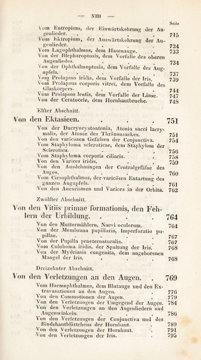 Seite \ om Entropium, der Einwartskehrung der Au> genlieder. . . . . 715 Vom Ektropium, der Auswärtskehrung der Au- genlieder. . . 724 Vom Lagophthalntos, dem Ilasenauge. . 733 Von der Blepharoptosis, dem Vorfälle des oberen Augenliedes. . . .734 Von der Ophthalmoptosis, dem Vorfälle des Aim- apfels. . . . ; b 737 Voin Prolapsus iridis, dem Vorfälle der Iris.* 739 Vom Prolapsus corporis vitrei, dem Vorfälle des Glaskörpers. . . t 7\\ Vom Prolapsus lentis, dem Vorfälle der Linse. 747 Von der Ceratocele, dem Hornhautbruche. 748 Elfter Abschnitt. Von den Ektasieen. . . .75] Von der Dacryocystoatonia, Atonia sacci lacry- malis, der Atonie des Thränensackes. 751 Von den vancösen Gefäfsen der Conjunctiva. 754 Vom Staphyloma scleroticae, dem Staphylom der Selerotica. . , # 759 Vom Staphyloma corporis ciliaris. , 758 Von den Varices iridis. . . 759 Von den Ausdehnungen der Centralgefäfse des Auges. . . . ‘ . 760 Vom Cirsophthalmos, der varicösen Entartung des ganzen Augapfels. . . . 7G1 Von den Aneurismen und Varices in der Orbita. 702 Zwölfter Abschnitt. Von den Vidis primae fonnationis, den Feh¬ lem der Urbikliing. . . . 764 Von den Muttermählern, Naevi oculorum. 764 Von der Membrana pupillaris, Imperforatio pu¬ pillae. . 7ß7 Von der Pupilla praeternaturalis. * 797 Vom Coloboma iridis, der Spaltung der Iris.' 7G8 Von der Mydriasis congenita, dem angeborenen Mangel der Iris. . . , 79g Dreizehnter Abschnitt. Von den Verletzungen an den Augen. . 769 Vom Haemophthalmos, dem Blutauge und den Ex¬ travasationen an den Augen. . 779 Von den Commotionen der Augen. . 779 Von den Verletzungen der Umgegend der Augen. 784 Von den Verletzungen an den Augenliedern und Augenwinkeln. . . . 780 Von den Verletzungen der Conjunctiva und des BindehautblUttchens der Hornhaut. . 789 Von den Verletzungen der Hornhaut. . 791 Von den Verletzungen der Iris. . 795