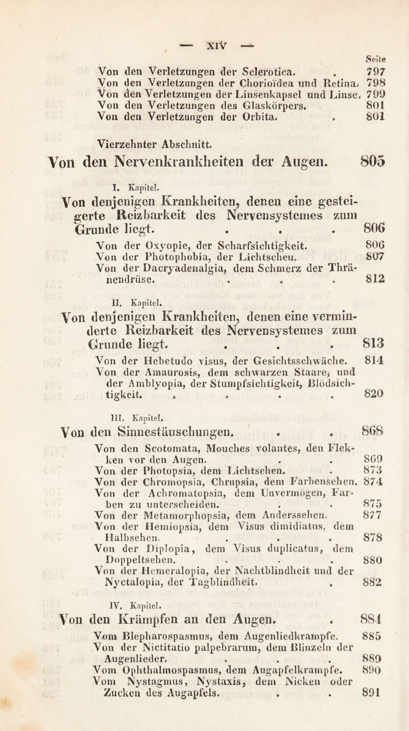 9 Seite Von den Verletzungen der Sclerotica. . 797 Von den Verletzungen der Chorioidea und Retina. 798 Von den Verletzungen der Linsenkapsel und Linse. 799 Von den Verletzungen des Glaskörpers. 801 Von den Verletzungen der Orbita. . 801 Vierzehnter Abschnitt. Von den Nervenkrankheiten der Augen. 805 I. Kapitel. Von denjenigen Krankheiten, denen eine gestei¬ gerte Reizbarkeit des Nerven systcmes zum Grunde liegt. . . . 806 Von der Oxyopie, der Scharfsichtigkeit. 806 Von der Photophobia, der Lichtscheu. 807 Von der Dacryadenalgia, dem Schmerz der Thrä- neiidrüse. . . .812 II. Kapitel. Von denjenigen Krankheiten, denen eine vermin¬ derte Reizbarkeit des Nervensystemes zum Grunde liegt. . . . 813 Von der Hebetudo visus, der Gesichtsschwäche. 814 Von der Amaurosis, dem schwarzen Staate^ und der Amblyopia, der Stumpfsichtigkeit, Blödsich- tigkeit. .... 820 III. Kapitel. Von den Sinnestäuschungen* . . 868 Von den Scotomata, Mouches volantes, den Flek- ken vor den Augen. . . 869 Von der Photopsia, dem Lichtsehen. . 873 Von der Chromopsia, Chrupsia, dem Farbensehen. 874 Von der Achromatopsia, dem Unvermögen, Far¬ ben zu unterscheiden. . . 875 Von der Metamorphopsia, dem Anderssehen. 877 Von der Hemiopsia, dem Visus dimidiatus, dem Halbsehen. . . .878 Von der Diplopia, dem Visus duplicatus, dem Doppeltsehen. . . . 880 Von der Hemeralopia, der Nachtblindheit und der Nyctalopia, der Tagblindheit. . 882 IV. Kapitel. Von den Krämpfen an den Augen, . 884 Vom Blepharospasmus, dem Augenliedkrampfe. 885 Von der Nictitatio palpebrarum, dem Blinzeln der Augenlieder. . . . 889 Vom Ophthalmospasmus, dem Augapfelkrampfe. 890 Vom Nystagmus, Nystaxis, dem Nicken oder Zucken des Augapfels. 891