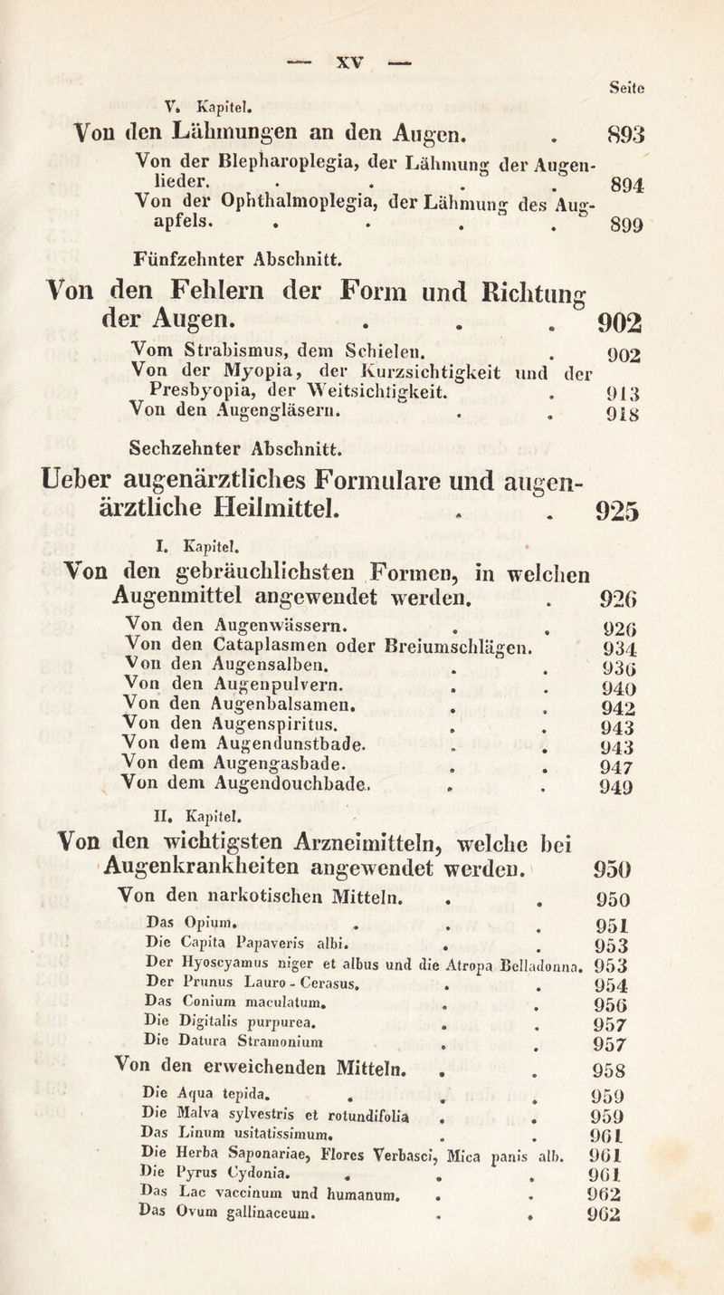 Seite V. Kapitel. Von den Lähmungen an den Augen. . 893 Von der Blepharoplegia, der Lähmung der Augen¬ lieder. . 894 Von der Ophthalmoplegia, der Lähmung des Aug¬ apfels. . . . . 899 Fünfzehnter Abschnitt. Von den Fehlern der Form und Richtung der Augen. . . . 902 Vom Strabismus, dem Schielen. . 902 Von der Myopia, der Kurzsichtigkeit und der Presbyopia, der Weitsichtigkeit. . 913 Von den Augengläsern. ^ . . 91g Sechzehnter Abschnitt. Ueber augenärztliches Formulare und augen¬ ärztliche Heilmittel. . . 925 I. Kapitel. Von den gebräuchlichsten Formen, in welchen Augenmittel angewendet werden. . 926 Von den Augen wässern. . . 920 Von den Cataplasmen oder Breiumschlägen. 934 Von den Augensalben. . . 93^ Von den Augenpulvern. . . 949 Von den Augenbalsamen. . , 942 Von den Augenspiritus. . . 943 Von dem Augendunstbade. . . 943 Von dem Augengasbade. . . 947 Von dem Augendouchbade. . . 949 II, Kapitel. Von den wichtigsten Arzneimitteln, welche bei Augenkrankheiten angewendet werden. 950 Von den narkotischen Mitteln. . . 950 Das Opium. . . # 951 Die Capita Papaveris albi. . . 953 Der Hyoscyamus niger et albus und die Atropa Belladonna. 953 Der Prunus Lauro - Cerasus. . . 954 Das Conium maculatum. . . 959 Die Digitalis purpurea. . . 957 Die Datura Stramonium , # 957 Von den erweichenden Mitteln. . . 958 Die Aqua tepida. . , # 959 Die Malva sylvestris et rotundifolia . . 959 Das Linum usitatissimum. . . 901 Die Herba Saponariae, Flores Verbasci, Mica panis alb. 901 Die Pyrus Cydonia. . . .901 Das Lac vaccinum und humanum. . . 962 Das Ovum gallinaceum. . ♦ 902