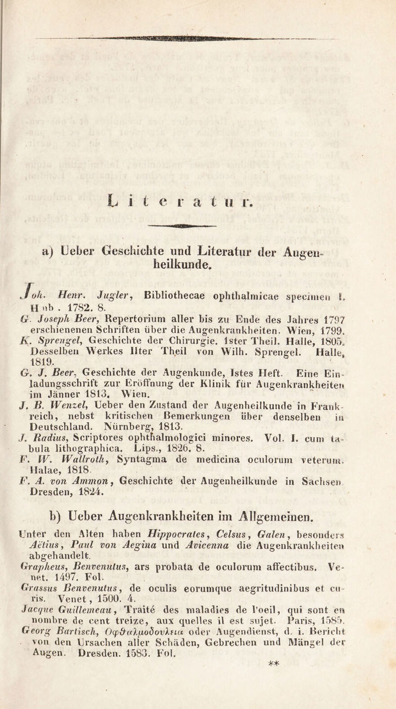 aj Ueber Geschichte und Literatur der Augen- heilkunde. Joh. Henr. Jugler, Bibliothecae ophthalmicae specimen I» H Mb . 1782. 8. G Joseph Beer, Repertorium aller bis zu Ende des Jahres 1797 erschienenen Schriften über die Augenkrankheiten. Wien, 1799. K. Sprengel, Geschichte der Chirurgie. Ister Theih Halle, 1805« Desselben Werkes llter Theil von Willi. Sprengel. Halle 1819. G. J. Beer, Geschichte der Augenkunde, Istes Heft. Eine Ein¬ ladungsschrift zur Eröffnung der Klinik für Augenkrankheiten im Jänner 1813. Wien. J, B. Wenzel, Ueber den Zustand der Augenheilkunde in Frank reich, nebst kritischen Bemerkungen über denselben in Deutschland. Nürnberg, 1813. J. Radius, Scriptores ophthalmologici minores. Vol. I. cum ta¬ bula lithographica. Lips,, 1826. 8. F. IV. Wallroth, Syntagma de medicina oculorum reterum. Halae, 1818 F. A. von Ammon, Geschichte der Augenheilkunde in Sachsen Dresden, 1824. b) Ueber Augenkrankheiten im Allgemeinen. Unter den Alten haben Hipp o er nie s, Celsus, Galen, besonders Aetins, Faul von Aegina und Acicenna die Augenkrankheiten abgehandelt. Grapheus, Benvenulus, ars probata de oculorum affectibus. Ve- net. 1497. Fol. Grassus Benvenutus, de oculis eorumque aegritudinibus et cu ris. Venet, 1500. 4. Jacf/ue Guillemeau, Traite des maladies de l’oeil, qui sont en nombre de cent treize, aux quelles il est 3ujet. Paris, 1585. Georg Bartisch, Ocp&algodovXfut oder Augendienst, d. i. Bericht von den Ursachen aller Schäden, Gebrechen und Mängel der Augen. Dresden. 1583. Fol. **