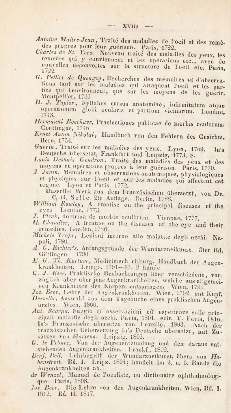 Antoine Maitre-Jcan, Traitd des maladies de l’oeil e4 des remk- des propres pour leur guerison. Paris, 1722. Chat les de St.. I ves, Nouveau traitd des maladies des yeux les remedes qui y conviemient et les operations etc., avec de oouveiles decouveites sur la structure de l’oei! etc. Paris, 1 / 2. —„ (* . Pellier de Quengsy, Recherches des memoires et d’observa- iior.s taut sur les maladies qui attaquent l’oeil et les par- *’es 9U* 1 envn-üiment, que sur les moyens de les guerir. Montpelher, 1733 ö U. J. Taylor, Syliabus cursus anatomiae, infirmitatum atque operationum globi ocularis et partium vicinarum. Londini, Bermanni Boerliave, Praelectiones pnblicae de morbis oculorum Goettingae, 1746. Einst Anion JSikolai, Handbuch von den Fehlern des Gesichts Bern, 1754. 5 Guerin, Tratte sur !es maladies des yeux. Lvon, 1769. In’s Deutsche übersetzt, Frankfurt und Leipzig, 1773. 8. Toms Deshais Gendron, iraite des maladies des yeux et des moyens et operations propres a leur guerison. Paris, 1770. J, Janin, Memoiies et observations anatomiques, physiologiques et physiques sur l’oeil et sur les maladies qui affectent cet organe. Lyon et Paris. 1772. Dasselbe Merk aus dem Französischen übersetzt, von Dr C. G. Seile. l2te Auflage. Berlin, 1788. William Roivley, A treatise on the principal diseases of the eyes London, 1773. J. Plenk, doctrina de morbis oculorum. Viennae 1777. G. Chandler, A treatise on the diseases of the eje and their remedies. Lpndon, 1780. * Michele Troja, Lezioni interno alle malattie dedi occhi Na¬ poli, 1780. ° A. G. Richter’s, Anfangsgründe der Wundarzneikunst, oter Bd Göttingen. 1790. E- G. Th. Kor tum , Medicinisch Chirurg. Handbuch der Au^en- krankheiten. Lemgo, 1791—93. 2 Bünde. G. J Beer, Praktische Beobachtungen über verschiedene, vor¬ züglich aber über jene Augenkrankheiten, welche aus aligemei- pen Krankheiten des Körpers entspringen. Wien, 179L Jos. Beer, Lehre der Augenkrankheiten. Wien, 1792. mit Kupf. Derselbe, Auswahl aus dem Tagebuche eines praktischen Augen¬ arztes. Wien, 1800. ö Ant. Scarpa, Saggio di osservazioni ed’ esperienze solle prin- cipali malattie degli occhi. Pavia, 1801. edit. V. Pavia, 1816. In’s Französische übersetzt von Leveille, 1S03. Nach der französischen Uebersetzung in’s Deutsche übersetzt, mit Zu¬ sätzen von Martens. Leipzig, 1803. G. le Febure, Von der Augenentzündung und den daraus ent¬ stellenden Augenkrankheiten. Frankf., 1802. Bertj. Bell, Lehrbegriff der Mundarzneikunst, übers, von He¬ benstreit. Bd. 1. Leipz. 1804; handelt im 2. u. 6. Bande die Augenkrankheiten ab. de Wenzel, Manuel de l’oculiste, ou diclionaire ophthalmoloei- que. Paris, 1808. Jos Beer, Die Lehre von den Augenkrankheiten. Wien, Bd. I. 1813. Bd. II. 1817.