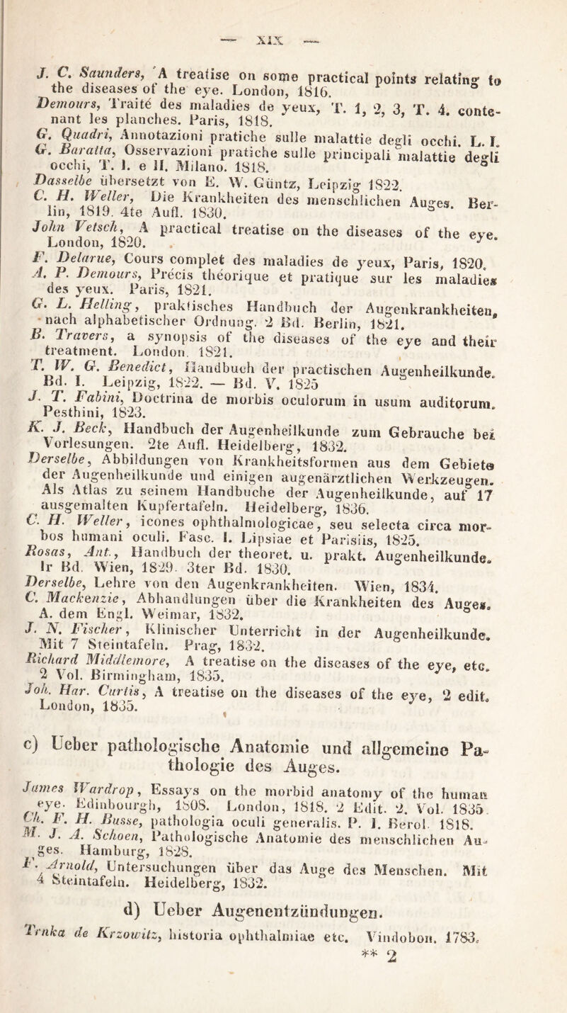 JT t. Saun der 8, A treatise on some practical pointa relating to the diseases ot the eye. London, 1816. Demourit, Traite des maladies de yeux, T. 1, 2, 3, T. 4. conte- nant les planches. Paris, 1818. G. Quadri, Annotazioni pratiche sulle malattie degli occhi I l G. Baratt ft, Osservazioni pratiche sulle prineipali malattie' degli occhi, 1. 1. e H. Milano. 1818. ° Dasselbe übersetzt von E. W. Güntz, Leipzig 1822. ai£; l'Ä Aien“'ieitea des mensc&iche Auses- ««*•- John Vetsch, A practical treatise on the diseases of the eve London, 1820. J * 1 . Delarue, Cours complet des maladies de yeux, Paris, 1820. A. P. Demours, Precis theorique et pratique sur les maladies des yeux. Paris, 1821. G. L. Helling, praktisches Handbuch der Augenkrankheiten nach alphabetischer Ordnung. 2 Ed. Berlin, 1821. B- Travei s, a synopsis ot the diseases of the eye and their treatment. London. 1821. L IV. G. Benedict, Handbuch der practischen Augenheilkunde Bd. I. Leipzig, 1822. — Bd. V. 1825 T' Babini^ Doctrina de morbis ocuiorum in usum auditorum Pesthini, 1823. K. J. Beck, Handbuch der Augenheilkunde zum Gebrauche bei Vorlesungen. 2te Aufl. Heidelberg, 1832. Derselbe, Abbildungen von Krankheitsformen aus dem Gebiet« der Augenheilkunde und einigen augenärztlichen Werkzeugen. Als Atlas zu seinem Handbuche der Augenheilkunde, auf 17 ausgemalten Kupfertafeln. Heidelberg, 1836. C. JI. XV eller, icones ophthalmologicae, seu selecta circa mor- bos htimani oculi. Fase. I. Lipsiae et Parisiis, 1825. Rosas, Ant.y Handbuch der theoret. u. prakt. Augenheilkunde Ir Bd. Wien, 1829. 3ter Bd. 1830. ° Derselbe, Lehre von den Augenkrankheiten. Wien, 1834. C. Mackenzie, Abhandlungen über die Krankheiten des Au^es A. dem Engl. Weimar, 1832. ° J. N. Fischer, Klinischer Unterricht in der Augenheilkunde. Mit 7 Steintafeln. Prag, 1832. Richard Middlemore, A treatise on the diseases of the eve. etc 2 Yol. Birmingham, 1835. Joh. Har. Curtis, A treatise on the diseases of the eye, ‘2 edit London, 1835. c) lieber pathologische Anatomie und allgemeine Pa¬ thologie des Auges. James IVardrop, Essays on the morbid anatomy of the human Edinbourgh, 180S. London, 1818. 2 Edit. 2. Vol. 1835 H. Busse, pathologia oculi generalis. P. 1. Berol. ISIS. 1 ’ “ ■ 'i- Echoen, Pathologische Anatomie des menschlichen Au^ ges. Hamburg, 1828. F. Arnold, Untersuchungen über das Auge des Menschen. Mit a 8teintafeln. Heidelberg, 1832. d) lieber Augenentziindungen. ’lmka de Krzouitz, historia ophthalmiae etc. Vindobon. 1783, ** 2