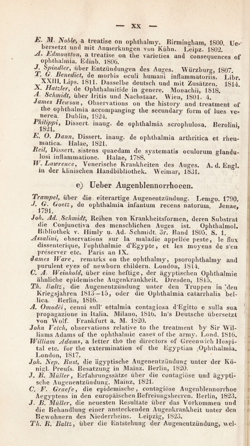li. M. Noble, a treatise on ophthalmy. Birmingham, 1800. Ue-' bersetzt und mit Anmerkungen von Kühn. Leipz. 1802. A. EdmoiiUon, a treatise on the varieties and eonsequences of Ophthalmia. Edinb. 1806. J. Spindler, über Entzündungen des Auges. Würzburg, 1807. mor^^s ocu^ humani inflammatoriis. Libr. XXIII. Lips. 1811. Dasselbe deutsch und mit Zusätzen. 1814. -A. Hatzier, de Ophthalmitide in genere. Monachii, 1818. A. Schmidt, über Iritis und Nachstaar. Wien, 1S01. 4. Janies Hewson, Observations on the history and treatment of the Ophthalmia accompanging the secundary form of lues vo¬ llere a. Dublin, 1824. Philippi, Dissert. inaug. de Ophthalmia scrophulosa. Berolini. 1821. ’ E. O. Dann, Dissert. inaug. de Ophthalmia arthritica et rheu- matica. Halae, 1821, Reil, Dissert. sistens quaedam de systematis oculorum glandu- losi inflammatione. Halae, 1788. W. Lawrence, Venerische Krankheiten des Auges. A. d. Engl, in der klinischen Handbibliothek. Weimar, 1831. e) lieber Augenblennorrhoeen. Trampel, über die eiterartige Augenentzündung. Lemgo. 1790. ./. G. Goetz, de oplithalmia infantum recens natorum. Jenae. 1791. ' Soli. Ad. Schmidt, Reihen von Krankheitsformen, deren Substrat die Conjunctiva des menschlichen Auges ist. Ophthalmol. Bibliothek r. Himly u. Ad. Schmidt. 3r. Band 1805. S. 1. Assalini, observations sur la maladie appellee peste, le flux dissenterique, l’ophthalmie d’Egypte, et les moyens de s’en preserver etc. Paris an IX. James Ware, remarks on the ophthalmy, psorophthalmy and purulent eyes of newborn childern. London, 1814. C. A. Weinhold, über eine heftige, der ägyptischen Ophthalmie ähnliche epidemische Augenkrankheit. Dresden, 1815. Th. Baltz, die Augenentzündung unter den Truppen in °deu Kriegsjahren 1813—15, oder die Ophthalmia catarrhalis bel¬ lica. Berlin, 1816. A. Omodei, cenni sull’ ottalmia contagiosa d’Egitto e sulla sua propagazione in Italia. Milano, 1810. In’s Deutsche übersetzt von Wolf. Frankfurt a. M. 1820. John Veich, observations relative to the treatment by Sir Wil¬ liams Adams of the ophthalmic cases of the army. Lond. 1816. William Adams, a letter tho the directors of Greenwich Hospi¬ tal etc. for the extermination of the Egyptian :Ophthalmia. London, 1817. Joh. Nep. Rust, die ägyptische Augenentzündung unter der Kö¬ nig!. Preufs. Besatzung in Mainz. Berlin, 1820. J. B. Müller, Erfahrungssätze über die cuntagiöse und ägypti¬ sche Augenentzündung. Mainz, 1821. C. F. Graefe, die epidemische, contagiöse Augenblennorrhoe Aegyptens in den europäischen Befreiungsheeren. Berlin, 1823. J. B. Müller, die neuesten Resultate über das Vorkommen und die Behandlung einer ansteckenden Augenkrankheit unter den Bewohnern des Niederrheins. Leipzig, 1823. Tli. R. Baltz, über die Entstehung der Augenentzündung, wel-