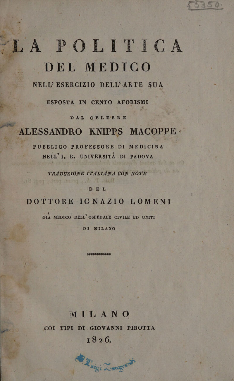 LA POLITICA DEL MEDICO o DELL'ARTE SUA ESPOSTA IN CENTO AFORISMI DAL CELEBRE | ALESSANDRO KNIPPS MACOPPE ; PUBBLICO PROFESSORE DI MEDICINA NELL’I. R. UNIVERSITÀ DI PADOVA TRADUZIONE ITALIANA CON NOTE DEL DOTTORE IGNAZIO LOMENI GIA MEDICO DELL’ OSPEDALE CIVILE ED UNITI “ DI MILANO MILANO COI TIPI DI GIOVANNI PIROTTA vi. 1926. Pr È | si e Migi Lo”