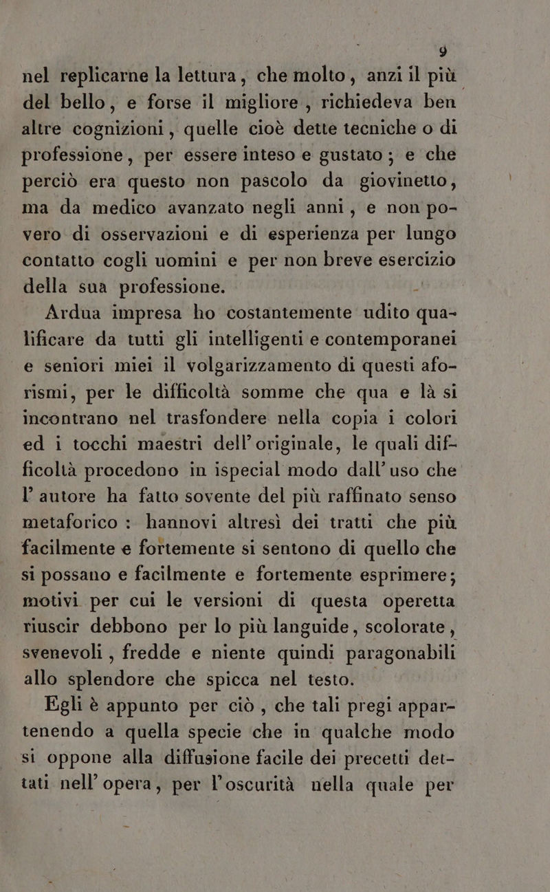 nel replicarne la lettura, che molto, anzi il più. del bello, e forse il migliore , richiedeva ben altre cognizioni, quelle cioè dette tecniche o di professione, per essere inteso e gustato ; e che perciò era questo non pascolo da giovinetto, ma da medico avanzato negli anni, e non po- vero di osservazioni e di esperienza per lungo contatto cogli uomini e per non breve esercizio della sua professione. -! Ardua impresa ho costantemente udito qua- lificare da tutti gli intelligenti e contemporanei e seniori miei il volgarizzamento di questi afo- rismi, per le difficoltà somme che qua e là si incontrano nel trasfondere nella copia i colori ed i tocchi maestri dell’ originale, le quali dif- ficoltà procedono in ispecial modo dall’uso che l’autore ha fatto sovente del più raffinato senso metaforico : hannovi altresì dei tratti che più facilmente e fortemente si sentono di quello che si possano e facilmente e fortemente esprimere; motivi per cui le versioni di questa operetta riuscir debbono per lo più languide, scolorate, svenevoli , fredde e niente quindi paragonabili allo splendore che spicca nel testo. Egli è appunto per ciò , che tali pregi appar- tenendo a quella specie che in qualche modo st oppone alla diffusione facile dei precetti det- tati nell'opera, per l’oscurità nella quale per