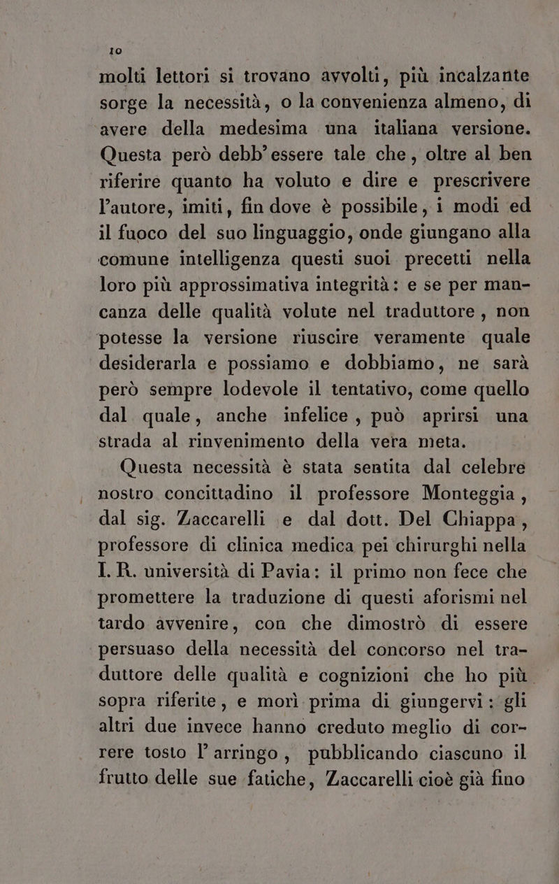 molti lettori si trovano avvolti, più incalzante sorge la necessità, o la convenienza almeno, di ‘avere della medesima una italiana versione. Questa però debb' essere tale che , oltre al ben riferire quanto ha voluto e dire e prescrivere l’autore, imiti, fin dove è possibile, i modi ed il fuoco del suo linguaggio, onde giungano alla comune intelligenza questi suoi precetti nella loro più approssimativa integrità: e se per man- canza delle qualità volute nel traduttore, non potesse la versione riuscire veramente quale desiderarla e possiamo e dobbiamo, ne sarà però sempre lodevole il tentativo, come quello dal. quale, anche infelice, può aprirsi una strada al rinvenimento della vera meta. Questa necessità è stata sentita dal celebre nostro concittadino il professore Monteggia, dal sig. Zaccarelli \e dal dott. Del Chiappa, professore di clinica medica pei chirurghi nella I. R. università di Pavia: il primo non fece che promettere la traduzione di questi aforismi nel tardo avvenire, con che dimostrò di essere persuaso della necessità del concorso nel tra- duttore delle qualità e cognizioni che ho più. sopra riferite, e morì prima di giungervi : gli altri due invece hanno creduto meglio di cor- rere tosto l’ arringo, pubblicando ciascuno il frutto delle sue fatiche, Zaccarelli cioè già fino