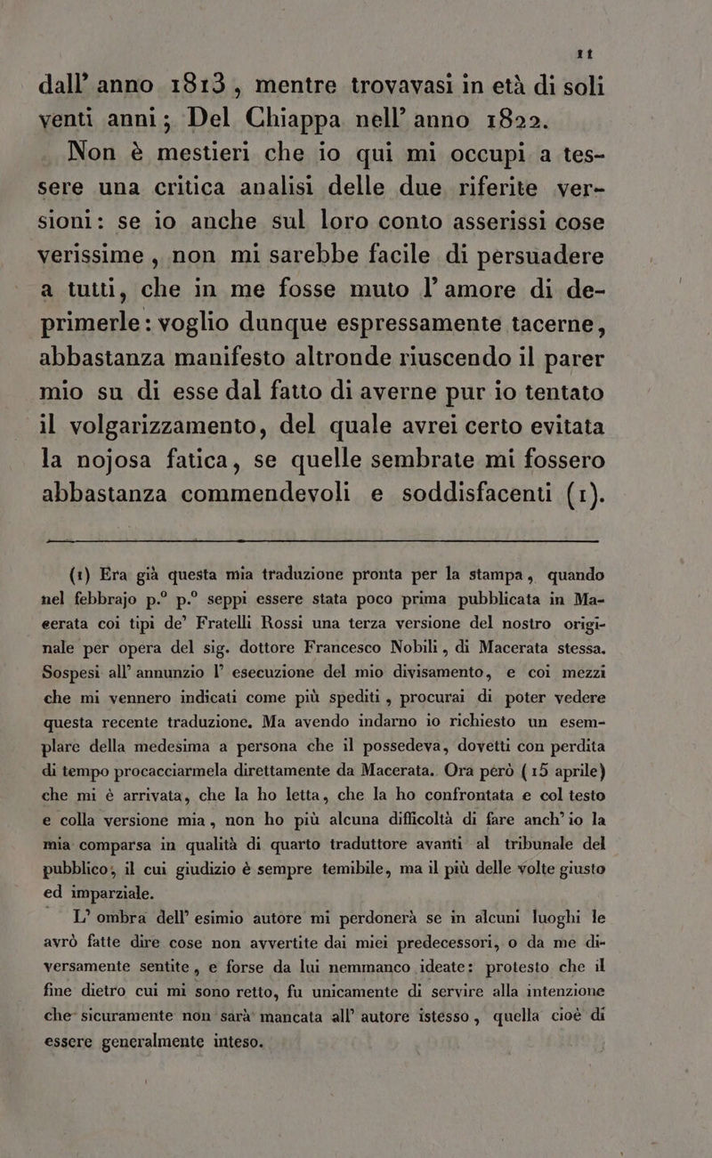 ti dall’ anno 1813, mentre trovavasi in età di soli venti anni; Del Chiappa nell’ anno 1822. Non è mestieri che io qui mi occupi a tes- sere una critica analisi delle due riferite .ver- sioni: se io anche sul loro conto asserissi cose verissime , non mi sarebbe facile di persuadere a tutti, che in me fosse muto l’amore di de- primerle : voglio dunque espressamente tacerne, abbastanza manifesto altronde riuscendo il parer mio su di esse dal fatto di averne pur io tentato il volgarizzamento, del quale avrei certo evitata la nojosa fatica, se quelle sembrate mi fossero abbastanza commendevoli e soddisfacenti (tr). (1) Era già questa mia traduzione pronta per la stampa, quando nel febbrajo p.° p.° seppi essere stata poco prima pubblicata in Ma- eerata coi tipi de’ Fratelli Rossi una terza versione del nostro origi- nale per opera del sig. dottore Francesco Nobili, di Macerata stessa. Sospesi all’ annunzio l° esecuzione del mio divisamento, e coi mezzi che mi vennero indicati come più spediti, procurai di poter vedere questa recente traduzione. Ma avendo indarno io richiesto un esem- plare della medesima a persona che il possedeva, dovetti con perdita di tempo procacciarmela direttamente da Macerata. Ora però (15 aprile) che mi è arrivata, che la ho letta, che la ho confrontata e col testo e colla versione mia, non ho più alcuna difficoltà di fare anch'io la mia comparsa in qualità di quarto traduttore avanti al tribunale del pubblico; il cui giudizio è sempre temibile, ma il più delle volte giusto ed imparziale. — L’ ombra dell’ esimio autore mi perdonerà se in alcum luoghi le avrò fatte dire cose non avvertite dai miei predecessori, o da me di- versamente sentite, e forse da lui nemmanco ideate: protesto che il fine dietro cui mi sono retto, fu unicamente di servire alla intenzione che sicuramente non sarà' mancata all’ autore istesso, quella cioè di essere generalmente inteso.