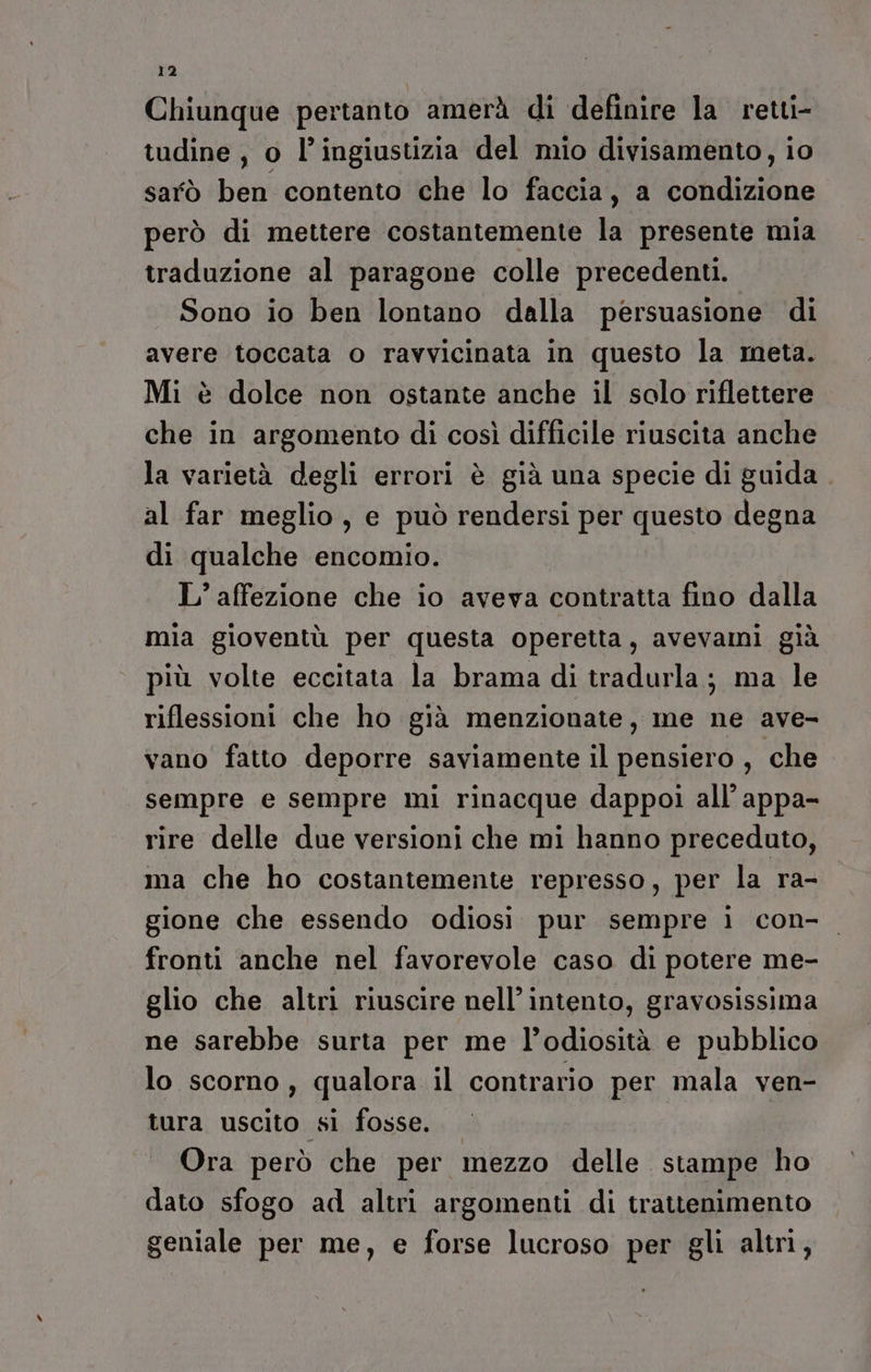 Chiunque pertanto amerà di definire la retti- tudine , o l’ingiustizia del mio divisamento, io sarò ben contento che lo faccia, a condizione però di mettere costantemente la presente mia traduzione al paragone colle precedenti. Sono io ben lontano dalla persuasione di avere toccata o ravvicinata in questo la meta. Mi è dolce non ostante anche il solo riflettere che in argomento di così difficile riuscita anche la varietà degli errori è già una specie di guida al far meglio, e può rendersi per questo degna di qualche encomio. L’ affezione che io aveva contratta fino dalla mia gioventù per questa operetta, avevami già più volte eccitata la brama di tradurla; ma le riflessioni che ho già menzionate, me ne ave- vano fatto deporre saviamente il pensiero, che sempre e sempre mi rinacque dappoi all’ appa- rire delle due versioni che mi hanno preceduto, ma che ho costantemente represso, per la ra- gione che essendo odiosi pur sempre i con- fronti anche nel favorevole caso di potere me- glio che altri riuscire nell’ intento, gravosissima ne sarebbe surta per me l’odiosità e pubblico lo scorno, qualora il contrario per mala ven- tura uscito sl fosse. Ora però che per mezzo delle stampe ho dato sfogo ad altri argomenti di trattenimento geniale per me, e forse lucroso per gli altri,