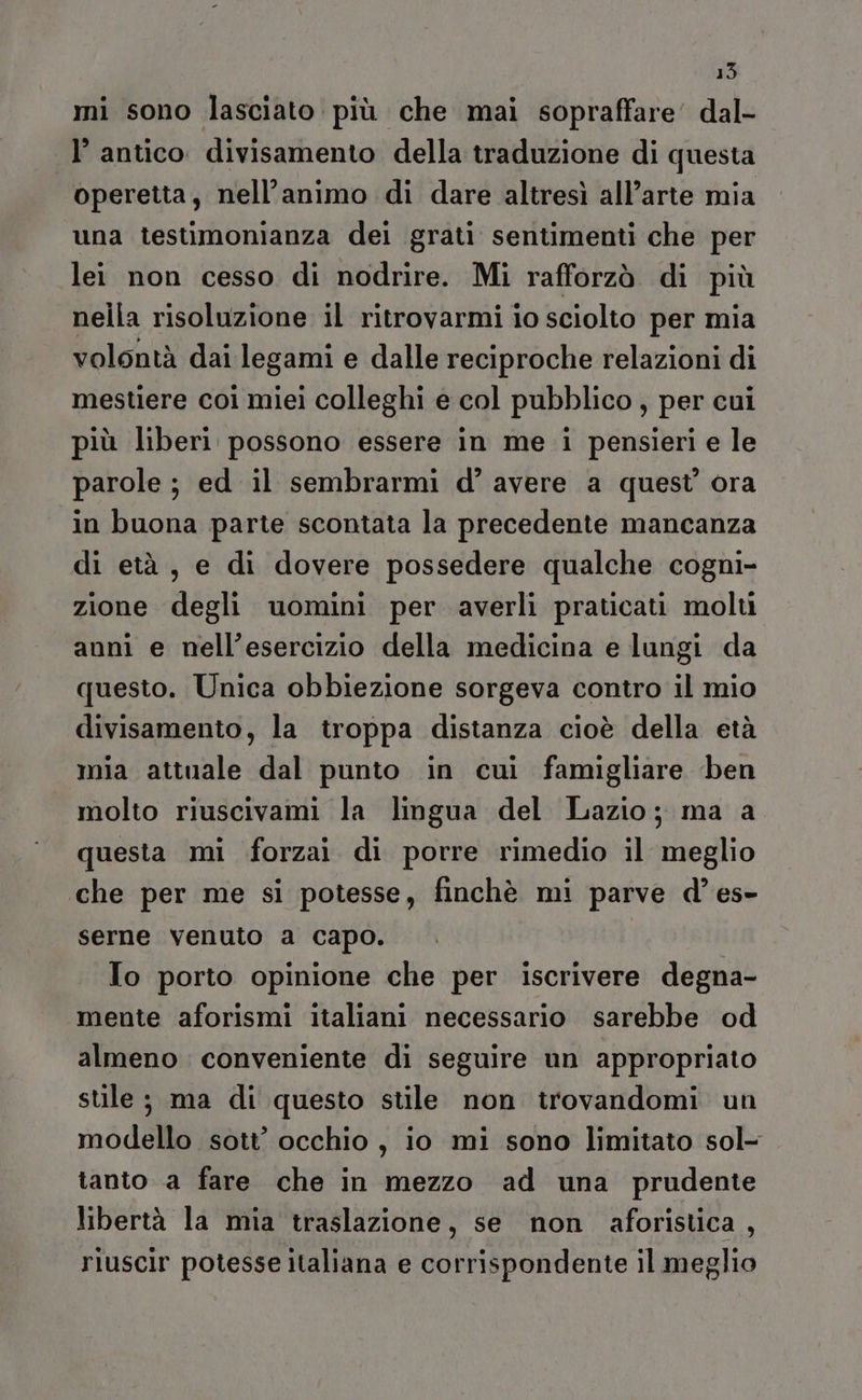 15 mi sono lasciato più che mai sopraffare’ dal- l’ antico. divisamento della traduzione di questa operetta, nell'animo di dare altresì all’arte mia una testimonianza dei grati sentimenti che per lei non cesso di nodrire. Mi rafforzò di più nella risoluzione il ritrovarmi io sciolto per mia volontà dai legami e dalle reciproche relazioni di mestiere coi miei colleghi e col pubblico, per cui più liberi possono essere in me i pensieri e le parole ; ed il sembrarmi d° avere a quest’ ora in buona parte scontata la precedente mancanza di età, e di dovere possedere qualche cogni- zione degli uomini per averli praticati molu anni e nell’esercizio della medicina e lungi da questo. Unica obbiezione sorgeva contro il mio divisamento, la troppa distanza cioè della età mia attuale dal punto in cui famigliare ‘ben molto riuscivami la lingua del Lazio; ma a questa mi forzai di porre rimedio il meglio che per me si potesse, finchè mi parve d’es- serne venuto a capo. To porto opinione che per iscrivere degna- mente aforismi italiani necessario sarebbe od almeno conveniente di seguire un appropriato stile ; ma di questo stile non irovandomi un modello sott' occhio, io mi sono limitato sol- tanto a fare che in mezzo ad una prudente libertà la mia traslazione, se non aforistica , riuscir potesse italiana e corrispondente il meglio