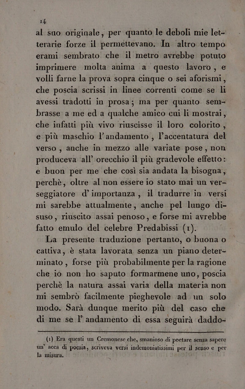 al suo originale, per quanto le deboli mie let- terarie forze il permettevano. In ‘altro tempo erami sembrato che il metro avrebbe potuto imprimere molta anima a questo lavoro, e volli farne la prova sopra cinque o sei aforismi, che poscia scrissi in linee correnti come se li avessi tradotti in prosa; ma per quanto. sem brasse a me ed a qualche amico cui li mostrai, che infatti più vivo riuscisse il loro colorito, e più maschio l’andamento , l’accentatura del verso, anche in mezzo alle variate pose, non produceva ‘all’ orecchio il più gradevole effetto : e buon per me che così sia andata la bisogna, perchè, oltre al non essere io stato mai un ver- seggiatore d’ importanza , il tradurre in. versi mi sarebbe attualmente, anche pel lungo di- suso, riuscito assai penoso, e forse mi avrebbe fatto emulo del celebre Predabissi (1). | La presente traduzione pertanto, o buona o cattiva, è stata lavorata senza un piano deter- minato , forse più probabilmente per la ragione che i0 non ho saputo formarmene uno, poscia perchè la natura assai varia della materia non mi sembrò facilmente pieghevole ‘ad un solo modo. Sarà dunque merito più del caso che di me se l’ andamento di essa seguirà daddo- (1) Era questi un Cremonese che, smanioso di poetare senza sapere un’ acca di poesia, scriveva versi indemoniatissimi per Ù senso e per la misura. pi: