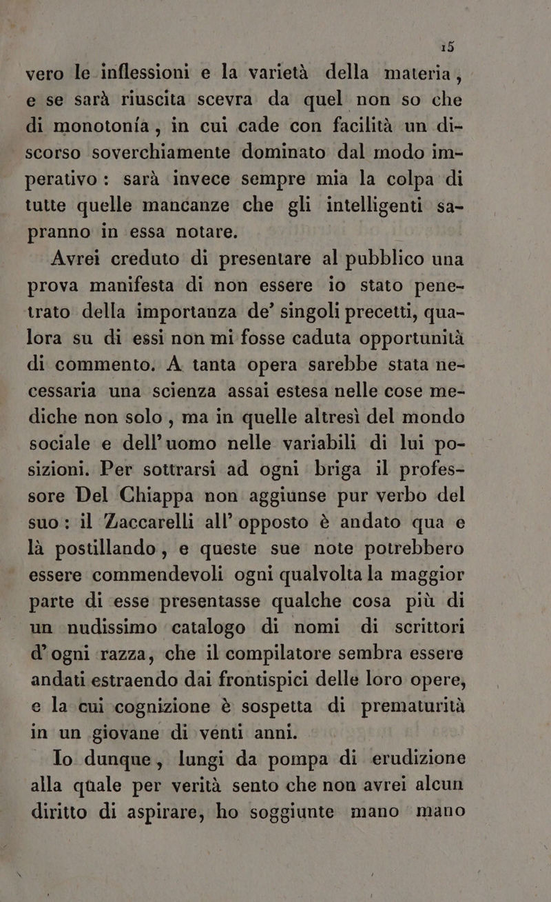 vero le .inflessioni e la varietà della materia, e se sarà riuscita scevra da quel non so che di monotonia, in cui cade con facilità un di- scorso soverchiamente dominato dal modo im- perativo : sarà invece sempre mia la colpa di tutte quelle mancanze che gli intelligenti sa- pranno in essa notare. | Avrei creduto di presentare al pubblico una prova manifesta di non essere io stato pene- trato della importanza de’ singoli precetti, qua- lora su di essi non mi fosse caduta opportunità di commento. A. tanta opera sarebbe stata ne- cessaria una scienza assai estesa nelle cose me- diche non solo, ma in quelle altresì del mondo sociale e dell’uomo nelle variabili di lui po- sizioni. Per sottrarsi ad ogni briga il profes- sore Del Chiappa non aggiunse pur verbo del suo : il Zaccarelli all’ opposto è andato qua e là postillando, e queste sue note potrebbero essere commendevoli ogni qualvolta la maggior parte di esse presentasse qualche cosa più di un nudissimo catalogo di nomi di scrittori d’ogni ‘razza, che il compilatore sembra essere andati estraendo dai frontispici delle loro opere, e la cui cognizione è sospetta di prematurità in un.giovane di venti anni. To dunque, lungi da pompa di erudizione alla quale per verità sento che non avrei alcun diritto di aspirare, ho soggiunte mano mano