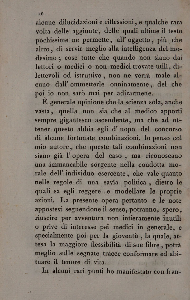 alcune dilucidazioni e riflessioni, e qualche rara volta delle aggiunte, delle ui ultime il testo pochissime ne permette, all’ oggetto, più che altro, di servir meglio alla intelligenza del me- desimo ; cose tutte che quando non siano dai lettori o medici o non medici trovate utili, di- lettevoli od istruttive, non ne verrà male al- cuno dall’ ommetterle onninamente,. del che poi io non sarò mai per adirarmene. E generale opinione che la scienza sola, anche vasta, quella non sia che al medico apporti sempre gigantesco ascendente, ma che ad ot- tener questo abbia egli d’ uopo del concorso di alcune fortunate combinazioni. Jo penso col mio autore, che queste tali combinazioni non siano già l’opera del caso, ma. riconoscano una immancabile sorgente nella condotta mo- rale dell’ individuo esercente, che vale quanto nelle regole di una savia politica, dietro le quali sa egli reggere e modellare le. proprie azioni. La presente opera pertanto. e le note appostevi seguendone il senso, potranno, spero, riuscire per avventura non intieramente inutili o prive di interesse pei medici in generale, e specialmente poi per la gioventù , la quale, at- tesa la maggiore flessibilità di sue fibre, potrà meglio sulle segnate tracce conformane bd abi- tuare il tenore di vita.. In alcuni rari punti ho manifestato con fran-