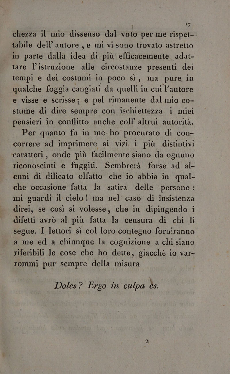 chezza il mio dissenso dal voto per me rispet-. tabile dell’ autore , e mì vi sono trovato astretto in parte dalla idea di più efficacemente adat- tare l'istruzione alle circostanze presenti dei tempi e dei costumi in poco sì, ma pure in qualche foggia cangiati da quelli in cui l’autore e visse e scrisse; e pel rimanente dal mio co- stume di dire sempre con ischiettezza i miei pensieri in conflitto anche coll’ altrui autorità. Per quanto fu in me ho procurato di con- correre ad imprimere ai vizi i più distintivi caratteri, onde più facilmente siano da ognuno riconosciuti e fuggiti. Sembrerà forse ad al- cuni di dilicato olfatto che io abbia in qual- ‘ che occasione fatta la satira delle persone: mi guardi il cielo! ma nel caso di insistenza direi, se così si volesse, che in dipingendo i difetti avrò al più fatta la censura di chi li segue. I lettori sì col loro contegno forniranno a me ed a chiunque la coguizione a chi siano riferibili le cose che ho dette, giacchè io var= rommi pur sempre della misura Doles? Ergo in culpa ès.