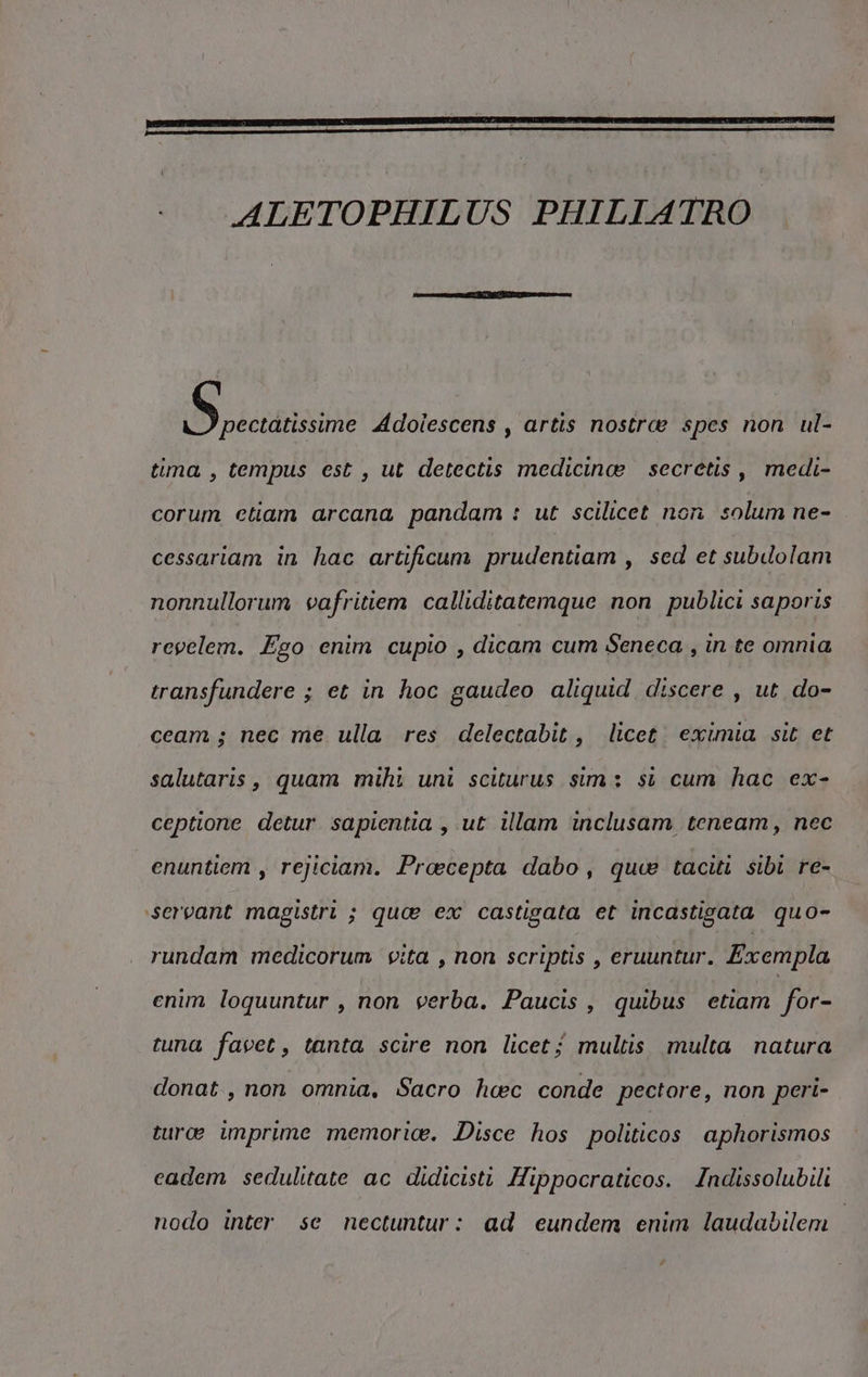 ALETOPHILUS PHILIATRO Brico Adoiescens , artis nostra spes non ul- tima , tempus est , ut detectis medicina secretis , medi- corum etiam arcana pandam : ut scilicet non solum ne- cessariam in hac artificum prudentiam, sed et subdolam nonnullorum vafritiem calliditatemque non publici saporis Tapeleni Ego enim cupio , dicam cum Seneca , in te omnia transfundere ; et in hoc gaudeo aliquid discere , ut do- ceam; nec me ulla res delectabit, licet. eximia sit et salutaris, quam mihi uni sciturus sim: si cum hac ex- ceptione detur sapientia , ut illam inclusam teneam, nec enuntiem , rejiciam. Proecepta dabo, que taciti sibi re- ‘servant magistri ; quo ex castigata et incastigata quo- rundam medicorum vita , non scriptis , eruuntur. Exempla enim loquuntur , non verba. Paucis, quibus etiam for- tuna favet, tanta scire non licet; multis multa natura donat, non omnia. Sacro hoec conde pectore, non peri- turoe imprime memorice. Disce hos politicos aphorismos cadem sedulitate ac didicisti Hippocraticos. Indissolubili nodo inter se nectuntur: ad cundem enim laudabilem