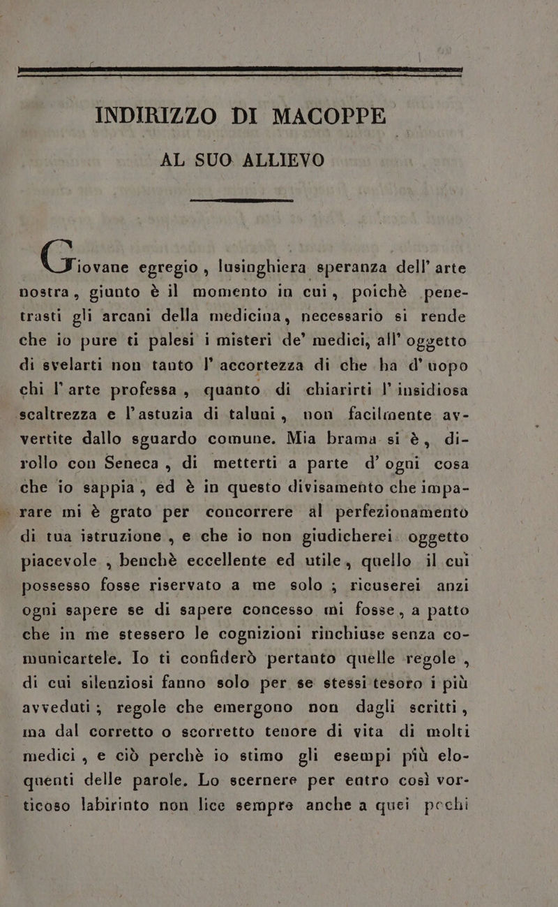 INDIRIZZO DI MACOPPE AL SUO ALLIEVO Giovane egregio , lusinghiera speranza dell’ arte nostra, giunto è il momento in cui, poichè pene- trasti gli arcani della medicina, necessario si rende che io pure ti palesi i misteri de’ medici, all’ oggetto di svelarti non tanto |’ accortezza di che ha d’uopo chi l’arte professa, quanto di chiarirti |’ insidiosa .scaltrezza e l’astuzia di taluni, non facilmente av- vertite dallo sguardo comune. Mia brama si è, di- rollo con Seneca , di metterti a parte d’ ogni cosa che io sappia, ed è in questo divisamefito che impa- | rare mi è grato per concorrere al perfezionamento di tua istruzione , e che io non giudicherei. oggetto piacevole , benchè eccellente ed utile, quello il cui possesso fosse riservato a me solo ; ricuserei anzi ogni sapere se di sapere concesso mi fosse, a patto che in me stessero le cognizioni rinchiuse senza co- municartele. Io ti confiderò pertanto quelle regole , di cui silenziosi fanno solo per se stessi:tesoro i più avveduti; regole che emergono non dagli scritti, ma dal corretto o scorretto tenore di vita di molti medici, e ciò perchè io stimo gli esempi più elo- quenti delle parole. Lo scernere per entro così vor- ticoso labirinto non lice sempre anche a quei pechi