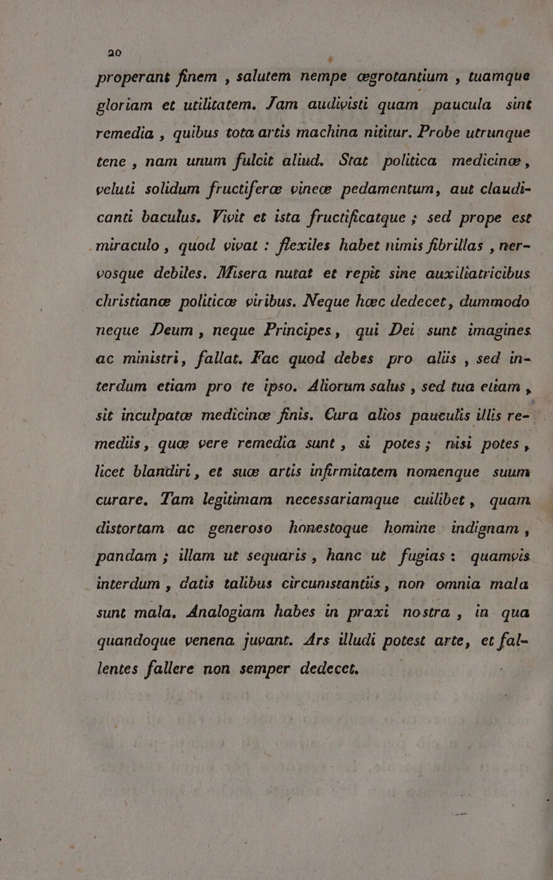 è properant finem , salutem nempe cegrotantium , tuamque gloriam et utilitatem. Jam audivisti quam paucula sint remedia , quibus tota artis machina nititur. Probe utrunque tene, nam unum fulcit aliud, Stat politica medicine, veluti solidum fructifera vinece pedamentum, aut claudi- canti baculus. Vivit et ista fructificatque ; sed prope est .miraculo , quod vivat : flexiles habet nimis fibrillas , ner- vosque debiles, Misera nutat et repît sine auxiltatricibus christian politica: viribus. Neque haec dedecet, dummodo neque Deum , neque Principes, qui Dei sunt imagines ac ministri, fallat. Fac quod debes pro aliis , sed in- terdum etiam pro te ipso. Aliorum salus , sed tua etiam , sit inculpato medicinoe finis. Cura alios paueulis illis re- mediis, qua vere remedia sunt , si potes; nisi potes, licet blandiri, et sua artis infirmitatem nomenque suum curare. Tam legitimam necessariamque cuilibet , quam distortam ac generoso honestoque homine indignam , pandam ; illam ut sequaris, hanc ut fugias: quampvis | interdum , datis talibus circunistantits , non omnia mala sunt mala, Analogiam habes in praxi nostra , in qua quandoque venena juvant. Ars illudi potest arte, et fal- lentes fallere non semper dedecet.