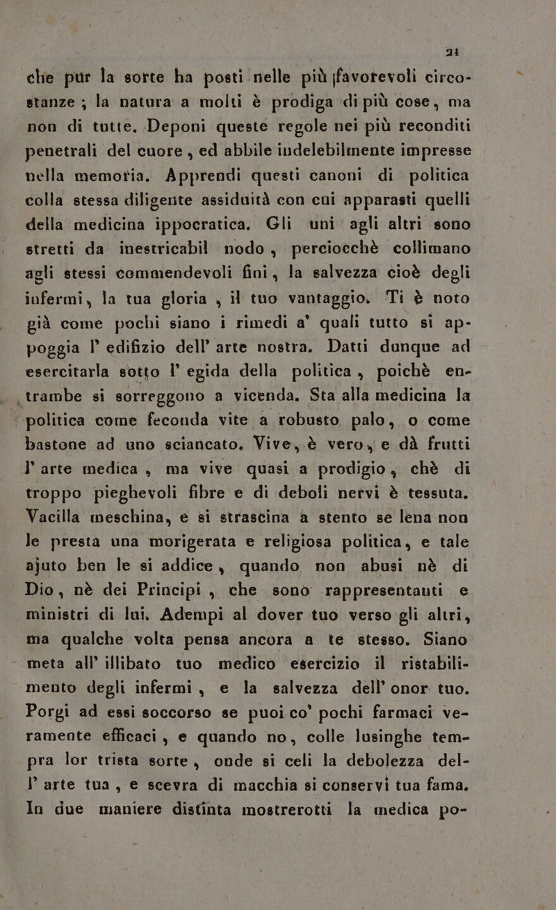 ni che pur la sorte ha posti nelle più favorevoli circo- stanze ; la natura a molti è prodiga di più cose, ma non di tutte, Deponi queste regole nei più reconditi penetrali del cuore, ed abbile indelebilmente impresse nella memoria. Apprendi questi canoni di politica colla stessa diligente assiduità con cui apparasti quelli della medicina ippocratica. Gli uni agli altri sono stretti da inestricabil nodo, perciocchè collimano agli stessi commendevoli fini, la salvezza cioè degli iofermi, la tua gloria , il tuo vantaggio. Ti è noto già come pochi siano i rimedi a' quali tutto sì ap- poggia l edifizio dell’ arte nostra. Datti dunque ad esercitarla sotto |’ egida della politica, poichè en- trambe si sorreggono a vicenda, Sta alla medicina la politica come feconda vite a robusto palo, o ceme bastone ad uno sciancato, Vive,.è vero, e dà frutti l'arte medica , ma vive quasi a prodigio, chè di troppo pieghevoli fibre e di deboli nervi è tessuta. Vacilla meschina, e si strascina a stento se lena non le presta una morigerata e religiosa politica, e tale ajuto ben le si addice, quando non abusi nè di Dio, nè dei Principi , che sono rappresentanti e ministri di lui. Adempi al dover tuo verso gli altri, ma qualche volta pensa ancora a te stesso. Siano meta all’ illibato tuo medico esercizio il ristabili- mento degli infermi, e la salvezza dell’onor tuo. Porgi ad essi soccorso se puoi co’ pochi farmaci ve- ramente efficaci, e quando no, colle lusinghe tem- pra lor trista sorte, onde si celi la debolezza del- l arte tua, e scevra di macchia si conservi tua fama. In due maniere distinta mostrerotti la medica po-