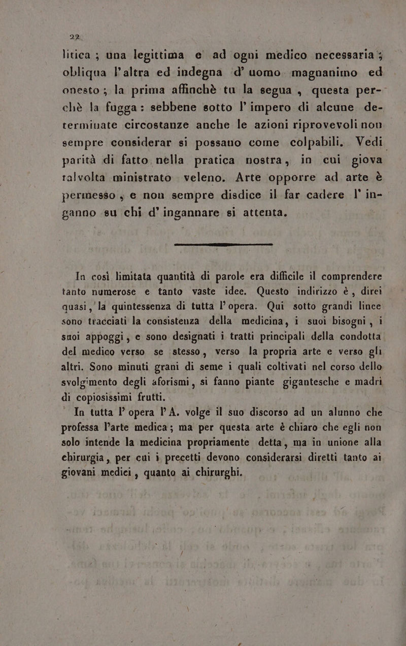 29 litica ; una legittima e ad ogni medico necessaria; obliqua l’altra ed indegna d’ uomo. magnanimo ed onesto ; la prima affinchè tu la segua , questa per-- chè la fugga: sebbene sotto l’ impero di alcune de- termiuate circostanze anche le azioni riprovevoli non sempre considerar si possano come colpabili.. Vedi parità di fatto nella pratica nostra, in cui giova ralvolta ministrato veleno. Arte opporre ad arte è permesso è e non sempre disdice il far cadere l' in- ganno .su chi d’ ingannare si attenta. In così limitata quantità di parole era difficile il comprendere tanto numerose e tanto vaste idee. Questo indirizzo è, direi quasi, la quintessenza di tutta l’opera. Qui sotto grandi lince sono tracciati la consistenza della medicina, i suoi bisogni, i suoi appoggi, e sono designati i tratti principali della condotta del medico verso se stesso, verso la propria arte e verso gli altri. Sono minuti grani di seme i quali coltivati nel corso dello svolgimento degli aforismi, si fanno piante gigantesche e madri di copiosissimi frutti. In tutta l’ opera lA. volge il suo discorso ad un alunno che professa l’arte medica; ma per questa arte è chiaro che egli non solo intende la medicina propriamente detta, ma in unione alla chirurgia, per cui i precetti devono considerarsi diretti tanto ai giovani medici, quanto ai chirurghi.