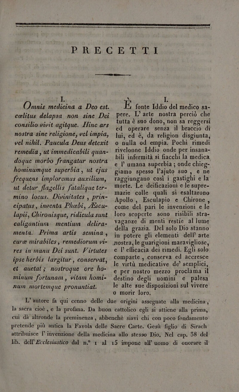 Ka (imate medicina a Deo est. celitus delapsa non sine Dei consilio.vivit agitque. Hinc ars nostra sine religione, vel impia, vel nihil. Paucula Deus detexit remedia , ut immedicabili quan- doque morbo frangatur nostra hominumque superbia, ut ejus frequens imploremus auxilium, ut detur flagellis fatalique ter- mino locus. Divinitates , prin- cipatus, inventa Phaebi, Ascu- lapii, Chironisque, ridicula sunt caligantiumn mentiun delira- menta. Prima artis semina, cura mirabiles; remediorum vi- res in manu Dei sunt. Virtutes ipse herbis largitur, conservàt, et auctai; nostroque ore ho- minum fortunam, vitam homi- num mortemque pronuntiat. N su E fonte Iddio del medico sa- pere.. L° arte nostra perciò che tutta è suo dono, non sa reggersi ed operare senza il braccio di lui, ed è, da religion disgiunta, o nulla od empia. Pochi rimedi rivelonne Iddio onde per insana- bili infermità si fiacchi la medica e |’ umana superbia ; onde chieg- giamo spesso l’ajuto suo, e ne raggiungano così i gastighi e la morte. Le deificazioni e le supre- mazie colle quali si esaltarono Apollo, Esculapio e Chirone, come del pari le invenzioni e le loro scoperte sono risibili stra- vaganze di menti restie al lume della grazia. Del solo Dio stanno in potere gli elementi dell’ arte nostra, le guarigioni maravigliose, e 1° efficacia dei rimedi. Egli solo comparte , conserva ed accresce le virtà medicative de’ semplici, e per nostro mezzo proclama il destino degli uomini e palesa le alte sue disposizioni sul vivere o morir loro. d 6% la sacra cioè , e la profana. Da buon cattolico egli si attiene alla prima, cui dà altronde la preminenza, abbenchè siavi chi con poco fondamento pretende più antica la Favola delle Sacre Carte. Gesù figlio di Sirach attribuisce l’ invenzione della medicina allo stesso Dio. Nel cap. 38 del