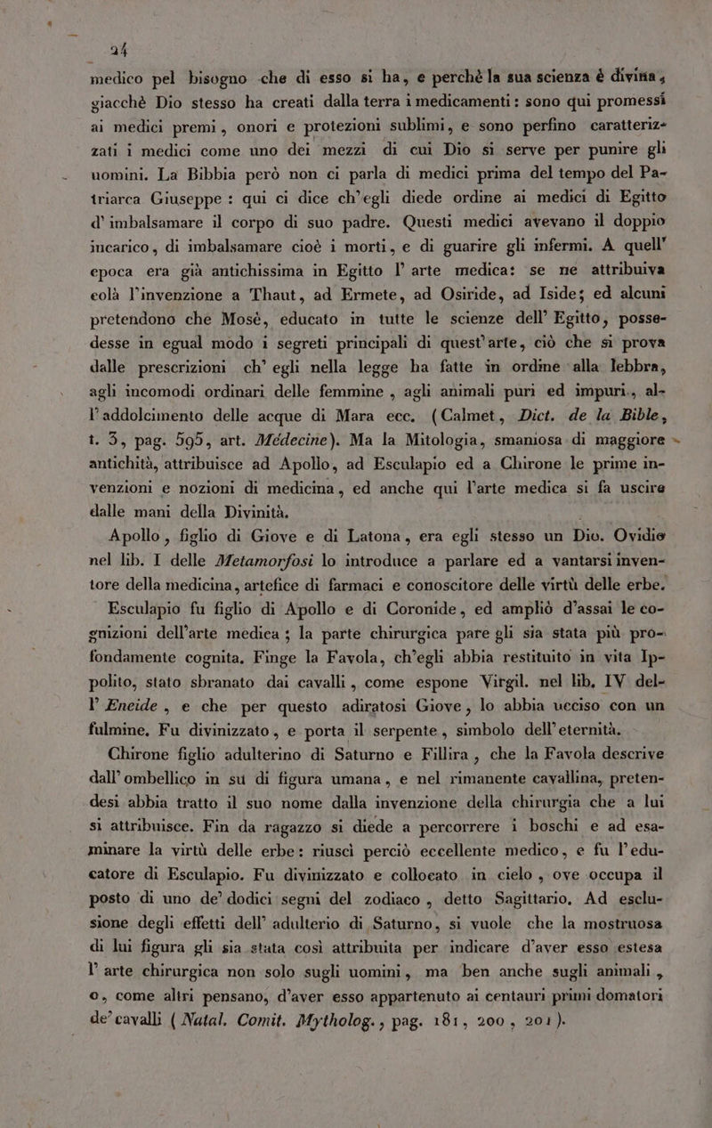 medico pel bisogno -che di esso si ha, e perchè la sua scienza è divina, giacchè Dio stesso ha creati dalla terra i medicamenti : sono qui promessi ai medici premi, onori e protezioni sublimi, e sono perfino caratteriz- zati i medici come uno dei mezzi di cui Dio si serve per punire gli uomini. La Bibbia però non ci parla di medici prima del tempo del Pa- iriarca Giuseppe : qui ci dice ch'egli diede ordine ai medici di Egitto d’ imbalsamare il corpo di suo padre. Questi medici avevano il doppio incarico, di imbalsamare cioè i morti, e di guarire gli infermi. A quell” epoca era già antichissima in Egitto l° arte medica: se ne attribuiva eolà l’invenzione a Thaut, ad Ermete, ad Osiride, ad Iside; ed alcuni pretendono che Mosè, educato in tutte le scienze dell’ Egitto, posse- ‘desse in egual modo i segreti principali di quest'arte, ciò che si prova dalle prescrizioni. ch° egli nella legge ha fatte in ordine alla lebbra, agli incomodi ordinari delle femmine , agli animali puri ed impuri., al- l’addolcimento delle acque di Mara ecc. (Calmet, Dict. de la Bible, î. 3, pag. 599, art. Jedecine). Ma la Mitologia, smamosa.di maggiore antichità, attribuisce ad Apollo, ad Esculapio ed a Chirone le prime in- venzioni e nozioni di medicina, ed anche qui l’arte medica si fa uscire dalle mani della Divinità. Apollo , figlio di Giove e di Latona, era egli stesso un Dio. Ovidie nel lib. I delle Metamorfosi lo introduce a parlare ed a vantarsi inven- tore della medicina, artefice di farmaci e conoscitore delle virtù delle erbe. . Esculapio fu figlio di Apollo e di Coronide, ed ampliò d’assai le co- gnizioni dell’arte medica ; la parte chirurgica pare gli sia stata più pro-. fondamente cognita. Finge la Favola, ch’egli abbia restituito in vita Ip- polito, stato sbranato dai cavalli, come espone Virgil. nel lib, IV. del- l’ Eneide , e che per questo adiratosi Giove, lo abbia ueciso con un fulmine. Fu divinizzato, e porta il serpente, simbolo dell’eternità. Chirone figlio adulterino di Saturno e Fillira, che la Favola descrive dall’ ombellico in su di figura umana, e nel rimanente cavallina, preten- desi abbia tratto il suo nome dalla invenzione della chirurgia che a lui sì attribuisce. Fin da ragazzo si diede a percorrere i boschi e ad esa- minare la virtù delle erbe: riuscì perciò eccellente medico, e fu l’ edu- catore di Esculapio. Fu divinizzato e colloeato. in. cielo ,- ove :occupa il posto di uno de’ dodici segni del zodiaco , detto Sagittario. Ad esclu- sione degli effetti dell’ adulterio di Saturno, si vuole che la mostruosa di lui figura gli sia stata così attribuita per indicare d’aver esso estesa l’ arte chirurgica non solo sugli uomini, ma ‘ben anche sugli animali, 0, come altri pensano, d’aver esso appartenuto ai centauri primi domatori de’ cavalli ( Natal. Comit. Mytholog., pag. 181, 200, 201). %