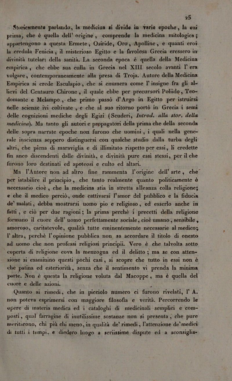 Storicamente parlando, la medicina si divide in varie epoche, la eui prima, che è quella dell’ origine, comprende la medicina mitologica ; appartengono a questa Ermete. Osiride, Oro, .Apolline, e quanti eroi la credula Fenicia; il misterioso Egitto e la favolosa Grecia eressero in divinità tutelari della sanità. La seconda epoca è quella della Medicina empirica, che ebbe sua culla in Grecia nel XIII secolo avanti I’ era volgare, contemporaneamente alla presa di Troja. Autore della Medicina Empirica si crede Esculapio, che si enumera come l’ insigne fra gli al- lievi del. Centauro Chirone , il quale ebbe per precursori Pohido, Teo- domante e Melampo ,- che primo passò d’Argo in Egitto per istruirsì nelle scienze ivi coltivate ye che al suo ritorno portò in Grecia i semi delle cognizioni mediche degli Egizi (Scuderi, Introd. alla stor. della medicina). Ma tanto gli autori e propagatori della prima che della seconda delle sopra narrate epoche non furono che uomini, i quali nella gene- rale inscienza seppero distinguersi con qualche studio dalla turba degli altri, che piena di maraviglia e di illimitato rispetto per essi, hi credette fin anco discendenti dalle divinità, e divinità pure essi stessi, per il che furono loro destinati ed apoteosi e culto ed altari. Ma l’Autore non ad altro fine rammenta l'origine dell’ arte, che’ per istabilire il principio, che ‘tanto realmente quanto politicamente è necessario cioè $ che la medicina stia in stretta alleanza colla religione; e che il medico perciò, onde cattivarsi l'amor del pubblico e la fiducia de’ malati, debba mostrarsi uomo pio e religioso, ed esserlo anche in fatti, e ciò per due ragioni; la prima perchè i precetti della religione formano il cuore dell’ uomo perfettamente sociale, cioè umano , sensibile, amoroso, caritatevole, qualità tutte eminentemente necessarie al medico; l’altra, perchè l’opinione pubblica non sa accordare il titolo di onesto ad uomo che non professi religiosi principii. Vero è che talvolta sotto coperta di religione cova la menzogna ed il delitto ; ma se con atten- zione si esaminino questi pochi casi, si scopre che tutto in essi non è che patina ed esteriorità, senza che il sentimento vi prenda la minima parte. Non è questa la religione voluta dal Macoppe, ma è quella del cuore e delle azioni. + Quanto ai rimedi, che in picciolo numero ci furono rivelati, 1° A. non poteva esprimersi con maggiore filosofia e verità. Percorrendo le opere di materia medica ed i cataloghi di medicinali semplici e com- posti, qual farragine di inutilissime sostanze non si presenta , che pure meritarono, chi più chi meno, in qualità de’ rimedi, l’attenzione de’ medici di tutti i tempi, e diedero luogo a seriissime dispute ed a sconsiglia»
