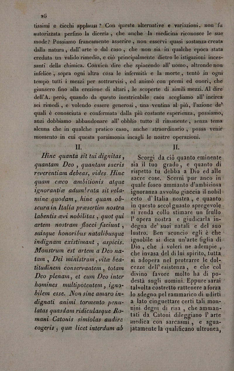 tissimi e ciechi applausi ?/Con queste. alternative e variazioni, non ‘fu. autorizzata. perfino la diceria } che «anche «la :medicina riconosce le sue mode? Possiamo francamente asserire 3 non esservi ‘quasi sostanza creata dalla natura , dall’ arte ‘o dal caso, che ‘mon sia vin qualche epoca stata creduta un valido rimedio, e ciò principalmente dietro le istigazioni inces- santi. della chimica. Convien ‘dire che spiacendo: all’ uomo, altronde non infelice , sopra ogni altra cosa le infermità e la morte, tentò in ogni tempo tuiti i mezzi per sottrarvisi,, ed animò con premi ed onori; che giunsero fino alla erezione di altari; le scoperte di simili mezzi. Al dire dell’A. però, quando da questo inestricabile. caos scegliamo all’ incirca sei rimedi, e volendo essere generosi , una ventina al:più, l’azione de’ quali è conosciuta e confermata’ dalla più costante esperienza, possiamo, anzi dobbiamo abbandonare all’ obblio tutto. il rimanente, senza tema alcuna che in qualche pratico caso, anche. straordinario , possa venir momento in cui questa parsimonia incagli le nostre operazioni. II. Hinc quanta sit tui dignitas, reverentiam debeas, vides. Hinc quam ceco ambilionis alque ignorantie adum!rata sit vela- mine quodam, hinc quam ob- scura in Italia prasertim nostra labentis avi nobilitas , quot qui artem nostram flocci faciunt , suisque honoribus natalibusque indignam existimant , aspicis. Monstrum est artem a Deo na- iam, Dei ministram, vite bea- iltudinem conservantem , -totam Deo plenam, et cum Deo inter homines multipotentem, igno- bilem esse. Non sine amaro in- latas quasdam ridiculasque Ra- mani Catonis simiolas audire cogeris ; qua licet interdum ab II. Scorgi da ciò quanto eminente sia il tuo grado, e quanto di rispetto tu debba a Dio ed alle sacre cose. Scerni ‘pur anco in quale fosco ammanto d’ambiziosa ignoranza avvolto giaccia il nobil ceto d’Italia nostra, e quanto in questo secol guasto spregevole si renda collo stimare un frullo l’opera nostra e giudicarla in- degna de’ suoi natali e del suo lustro. Ben sconcio egli è che - ignobile si dica un'arte figlia di Dio, che i voleri ne adempie, che invasa del di lui spirito, tutta si adopera nel protrarre le dol- cezze dell’ esistenza, e che col divino favore molto ha di po- destà sugli uomini. Eppure sarai ‘ talvolta costretto rattenere a forza a lato cinguettare certi tali, mon- nini degni di risa. che amman- medica con sarcasmi, e sgua- Jatamente la qualificano ultronea,