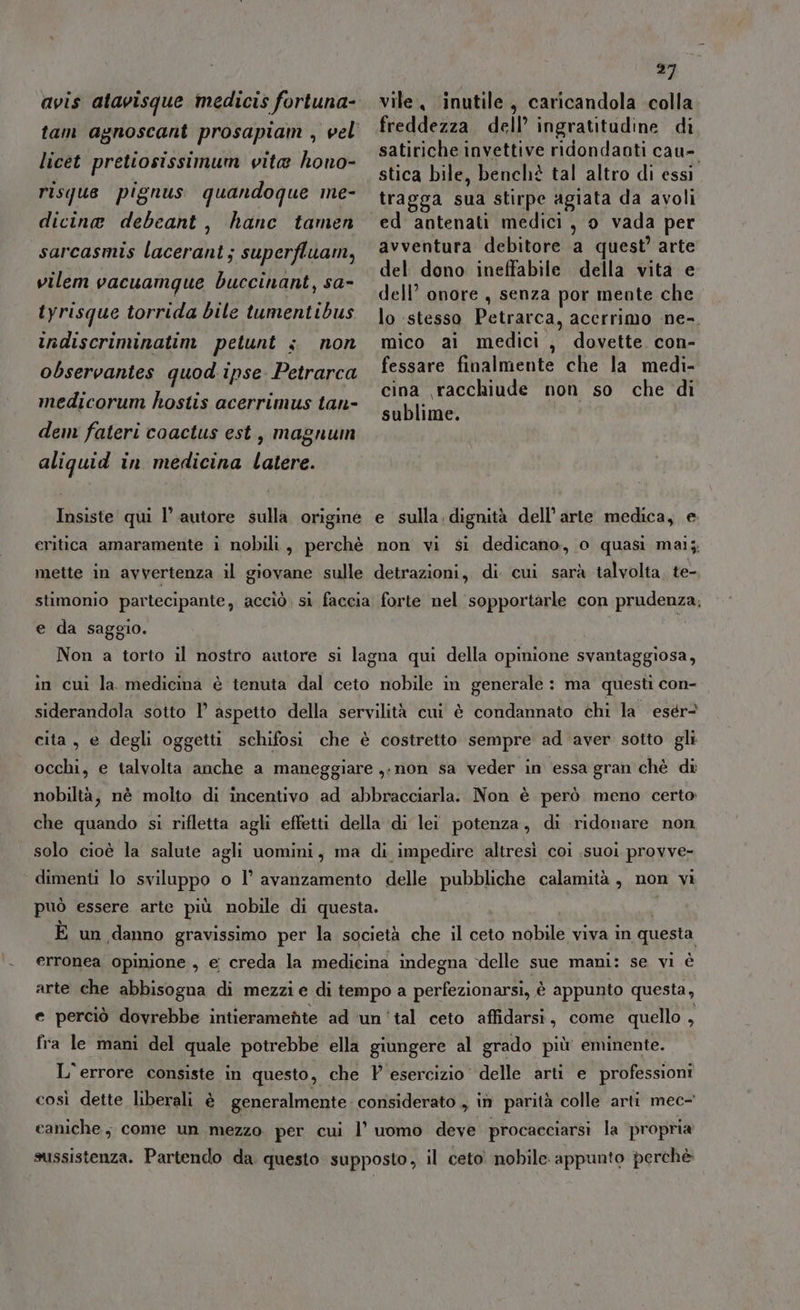 #2 avis atavisque medicis fortuna-. vile inutile, caricandola colla tam agnoscant prosapiam , vel freddezza dell’ ingratitudine di pri VIENE pi satiriche invettive ridondanti cau- licet prettosissimum vita hono- 4 pa N di Uri stica bile, benchè tal altro di essi risque pignus quandoque me- tragga sua stirpe agiata da avoli dicine debeant, hanc tamen ed antenati medici, o vada per . 9 sarcasmis lacerant; superfluam, Avventura debitore a quest’ arte del dono ineffabile della vita e l $ dell’ onore , senza por mente che iyrisque torrida bile tumentibus }o stesso Petrarca, acerrimo ne-. indiscriminatim petunt s non mico ai medici , dovette. con- observantes quod ipse Petrarca fessare finalmente che la medi- x 7 i; cina racchiude non so che di medicorum hostis acerrimus tan- RITI dem fateri coactus est, magnum aliquid in medicina latere. vilem vacuamque buccinant, sa- Insiste qui l’ autore sulla origine e sulla.dignità dell’arte medica, e eritica amaramente i nobili, perchè non vi si dedicano, o quasi maij, mette in avvertenza il giovane sulle detrazioni, di cui sarà talvolta, te- stimonio partecipante, acciò, si faccia forte nel sopportarle con prudenza; e da saggio. Non a torto il nostro autore si lagna qui della opinione svantaggiosa, in cui la medicina è tenuta dal ceto nobile in generale : ma questi con- siderandola sotto 1° aspetto della servilità cui è condannato chi la esér? cita, e degli oggetti schifosi che è costretto sempre ad aver sotto gli occhi, e talvolta anche a maneggiare ,-non sa veder in essa gran chè dî nobiltà, nè molto di incentivo ad abbracciarla. Non è però meno certo che quando si rifletta agli effetti della di lei potenza, di ridonare non solo cioè la salute agli uomini, ma di impedire altresì coi suoi provve- dimenti lo sviluppo o l’ avanzamento delle REC calamità, non vi può essere arte più nobile di questa. È un danno gravissimo per la società che il ceto nobile: viva in questa erronea opinione, e creda la medicina indegna delle sue mani: se vi è arte che abbisogna di mezzi e di tempo a perfezionarsi, è appunto questa, e perciò dovrebbe intieramente ad ‘un'tal ceto affidarsi, come quello 1 fra le mani del quale potrebbe ella giungere al grado più eminente. L'errore consiste in questo, che P esercizio delle arti e professioni così dette liberali è generalmente considerato ,, in parità colle arti mec- caniche, come un mezzo per cui l’ uomo deve procacciarsi la propria sussistenza. Partendo da questo supposto, il ceto. nobile appunto perchè