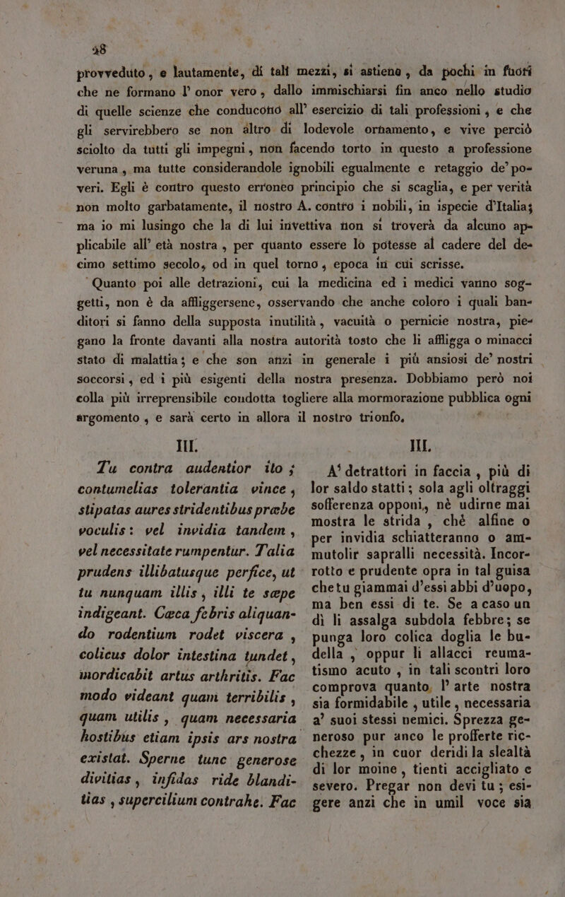 48 provveduto , e lautamente, di tali mezzi, si astienà, da pochi in fuori che ne formano l’ onor vero, dallo immischiarsi fin anco nello studio di quelle scienze che conducono all’ esercizio di tali professioni, e che gli servirebbero se non altro. di lodevole ornamento, e vive perciò sciolto da tutti gli impegni, non facendo torto in questo a professione veruna , ma tutte considerandole ignobili egualmente e retaggio de’ po« veri. Egli è contro questo erroneo principio che si scaglia, e per verità non molto garbatamente, il nostro A. contto i nobili, in ispecie d’Italia; ma io mi lusingo che la di lui invettiva non si troverà da alcuno ap- plicabile all’ età nostra, per quanto essere lo potesse al cadere del de- cimo settimo secolo, od. in quel torno, epoca in cui scrisse. ‘Quanto poi alle detrazioni, cui la medicina ed i medici vanno sog- getti, non è da affliggersene, osservando che anche coloro i quali ban ditori si fanno della supposta inutilità, vacuità o pernicie nostra, pie- gano la fronte davanti alla nosira autorità tosto che li affligga o minacci stato di malattia; e che son anzi in generale i più ansiosi de’ nostri soccorsi $ ed i più esigenti della nostra presenza. Dobbiamo però noi colla più irreprensibile condotta togliere alla mormorazione pubblica ogni * argomento 4 e sarà certo in allora il nostro trionfo, II. Tu contra audentior ito ; contumelias tolerantia vince, stipatas aures stridentibus prede woculis: vel invidia tandem, vel necessitate rumpentur. Talia prudens illibatusque perfice, ut tu nunquam illis ; illi te seepe indigeant. Ceca febris aliguan- do rodentium rodet viscera , colicus dolor intestina tundet, mordicabit artus arthritis. Fac modo videant quanì terribilis , quam utilis, quam necessaria existat. Sperne tune generose divitias, infidas ride blandi- tias , supercilium contrahe. Fac IL A' detrattori in faccia, più di lor saldo statti; sola agli oltraggi sofferenza opponi, nè udirne mai mostra le strida, chè alfine o per invidia schiatteranno o am- mutolir sapralli necessità. Incor- rotto e prudente opra in tal guisa chetu giammai d’essi abbi d’uopo, ma ben essi di te. Se a caso un dì li assalga subdola febbre; se punga loro colica doglia le bu- della, oppur li allacci reuma- tismo acuto , in talì scontri loro comprova quanto, |’ arte nostra sia formidabile , utile , necessaria a’ suoi stessi nemici. Sprezza ge- neroso pur anco le profferte ric- chezze, in cuor deridila slealtà di lor moine, tienti accigliato c severo. Pregar non devi tu; esi- gere anzi che in umil voce sia