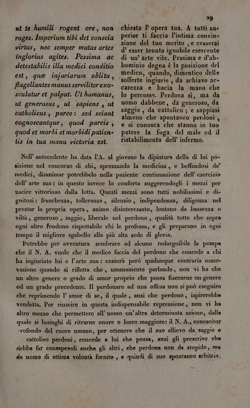 ut te humili- rogent ore, non _ roges. Imperium tibi det conscia virtus, nec semper mutas artes inglorius agites. Pessima ac detestabilis illa medici conditio est, que injuriarum oblita, flagellantes manus serviliter exo- sculatur et palpat. Ut humanus, ut generosus, ut sapiens , ut 29 chiesta |’ opera tua. A tutti su» perior ti faccia l’intima convin- zione del tuo merito , e cesserai d’ esser tenuto ignobile esercente di un’ arte vile. Pessima e d’ab- bominio degna è la posizione del medico, quando, dimentico delle sofferte ingiurie, da schiavo ac- carezza e bacia la mano che lo percosse. Perdona sì, ma da uomo dabbene, da generoso, da saggio , da cattolico ; e sappiasi. almeno che spontaneo perdoni , e si conosca che stanno in tuo potere la fuga del male ed il ristabilimento dell’ infermo. catholicus; parce: sed sciant cognoscanique, quod parcis, quod et morbi et morbidi patien» | tis în tua manu victoria est. Nell’ antecedente ha data l’A. al giovane la dipintura della di lui po- sizione nel concorso di chi, sprezzando la medicina, e beffandosi de’ medici, disanimar potrebbelo nella paziente continuazione dell’ esercizio dell’ arte sua: in questo invece lo conforta suggerendogli i mezzi per uscire vittorioso dalla lotta. Questi mezzi sono tutti nobilissimi e di- gnitosi: franchezza, tolleranza, silenzio, indipendenza, diligenza nel prestar la propria opera, animo disinteressato, lontano da bassezza o viltà, generoso , saggio, liberale nel perdono , qualità tutte che sopra ogni altro fendono rispettabile chi le professa, e gli preparano in ogni tempo il migliore sgabello alla più alta sede di gloria. Potrebbe per avventura sembrare ad alcuno redargwbile la pompa che il N. A. vuole che il medico faccia del perdono che concede a chi ha ingiuriato lui e l’arte sua: cesserà però qualunque contraria osser- vazione quando si rifletta che, umanamente parlando, non vi ha che un altro genere o grado di amor proprio che possa fiaccarne un genere od un grado precedente. Il perdonare ad una offesa non si può eseguire chè reprimendo l° amor di se, il quale, anzi che perdono, ispirerebbe vendetta. Per riuscire in questa indispensabile repressione, non vi ha altro mezzo che permettere all’ uomo un’altra determinata azione, dalla quale si lusinghi di ritrarne onore o lucro maggiore: il N. A., conoscitor ‘rofondo del cuore umano, per ottenere che il suo allievo da saggio e | cattolieo perdoni, concede a lui che possa, anzi gli prescrive che debba far consapevoli anche gli altri, ehe perdona non da stupido, ma da vomo di ottima volontà fornito , e quindi di suo spontaneo arbitrio.