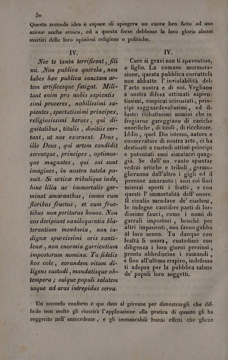 IV. mi. Non publica querela , non labes haec publica sanctam ar- tem artificesque fatigat. Mili- tant enim pro nobis sapientis simi proceres, nobilissimi sa- pientes , spectatissimi principes, religiosissimi heroes, qui di- gnitatibus , titulis , divittis cer- tant, ut nos exornent. Deus, ille Deus, qui artem condidit servatque , principes , oplimos- que magnates, qui sui sunt imagines, in nostra tulela po- suit. Si urticae tribulique inde, hinc lilia ac immortalis ger- minat amaranihus, immo cum floribus fructus, et cum fruc- tibus non periturus honos. Non eos decipiunt vaniloquentia bla- terantium: inendacia, non in- digne spurcissimi oris canti- lena , non enormia garrientium impostorum nomina. Tu fidelis hos cole, eorundem. vitam di- ligens custodi , mandatisque ob- tempera ; suique populi salutem usque ad aras intrepidus serva. IV. Cure sì gravi non ti spaventino, o figlio. La comune mormora- zione, questa pubblica corruttela non abbatte | inviolabilità del- l’arte nostra e di noi. Vegliano a nostra difesa ottimati sapien- tissimi, cospicui scienziati, prin- cipi ragguardevolissimi, ed il- lustri illibatissimi uomini che in fregiarne gareggiano di cariche onorifiche , di titoli , di ricchezze. Iddio, quel Dio istesso, autore e conservatore di nostra arte, ci ha destinati a custodì ottimi principi e potentati suoi simulacri quag- giù. Se dall’un canto spuntar vedrai ortiche e triboli , germo- glieranno dall’altro i gigli ed il perenne amaranto ; anzi coi fiori mirerai sporti i frutti, e con questi lP immortalità dell’ ‘onore. Il cicalio mendace. de’ ciarloni, le indegne cantifere parti di lor- dissime fauci, come i nomi di garruli impostori , benchè per altri imponenti, non fanno gabbo al loro senno. Tu dunque con lealtà li onora, custodisci con diligenza i loro giorni preziosi, pronto obbediscine i comandi, e fino all’ultimo respiro, indefesso ti adopra per la pubblica salute