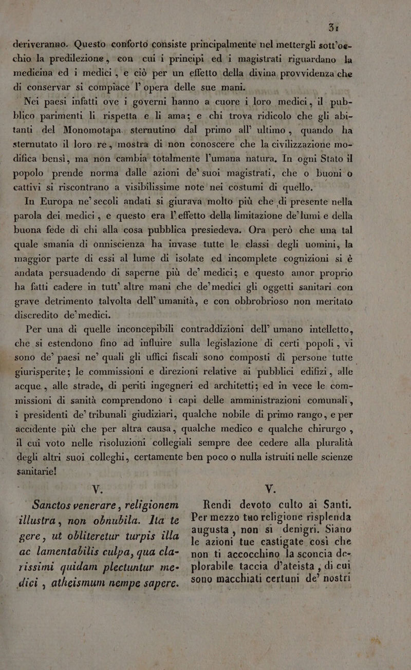 | deriveranno. Questo, conforto consiste principalmente nel mettergli sott’oe- chio la predilezione, con cui i principi ed i magistrati riguardano la medieina ed i medici , e ciò per un effetto della divina provvidenza che di conservar si compiace l’ opera delle sue mani. Nei paesi infatti ove i governi hanno a cuore 1 loro medici, il. pub- blico, parimenti. li. rispetta e li ama; e chi trova ridicolo che gli abi- tanti, del Monomotapa.. sternutino dal primo all’ ultimo, quando ha sternutato il loro re, mostra di non conoscere che la civilizzazione mo- difica bensì, ma non ‘cambia’ totalmente l’umana natura, In ogni Stato il popolo prende norma dalle azioni de’ suoi magistrati, che o buoni è cattivi si riscontrano a visibilissime note'nei costumi di quello. In Europa ne’ secoli andati si giurava molto più che di presente nella parola dei, medici, e questo era l’effetto della limitazione de’ lumi e della buona fede di chi alla cosa pubblica presiedeva.. Ora però che una tal quale smania di onniscienza ha invase tutte le classi. degli uomini, la maggior parte di essi al lume di isolate ed incomplete cognizioni si è andata persuadendo di saperne più de’ medici; e questo amor. proprio ha fatti cadere in tutt’ altre mani che de’ medici gli oggetti sanitari con grave detrimento talvolta dell’ umanità, e con obbrobrioso non meritato discredito de’ medici. i Per una di quelle inconcepibili contraddizioni dell’ umano intelletto, che si estendono fino ad ‘influire sulla legislazione di certi popoli, vi sono de’ paesi ne’ quali gli uffici fiscali sono composti di persone tutte. | giurisperite; le commissioni e direzioni relative ai ‘pubblici edifizi, alle acque , alle strade, di periti ingegneri ed architetti; ed in vece le com- missioni di sanità comprendono i capi delle amministrazioni comunali, i presidenti de’ tribunali giudiziari, qualche nobile di primo rango, e per accidente più che per altra causa, qualche medico e qualche chirurgo , il cui voto nelle risoluzioni collegiali sempre dee cedere alla pluralità degli altri suoi colleghi, certamente ben poco o nulla istruiti nelle scienze sanitarie! Vi Ni Sanctos venerare, religionem —Rendi devoto culto ai Santi. illustra, non obnubila. Ita te Per mezzo tuo religione risplenda | PARTE augusta, non si denìgri. Siano gere, ut obliteretur turpis illa 1% zioni tue castigate così che ace lamentabilis culpa, qua cla- non ti accocchino la sconcia de- rissimi quidam plectuntur me- plorabile taccia d’ateista , di cui TONE. È Di), ; , Ripi ù Y- r i dici , atheismum nempe sapere. 3000 macchiati certuni de? nostri