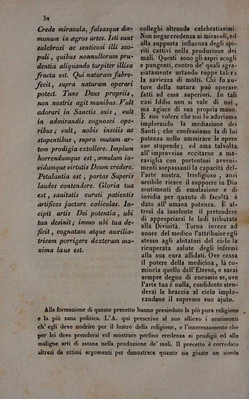 Crede miracula, falsasque da» monum in gros artes. Isti sunt salebrosi ac senticosi illi sco- puli, quibus nonnullorum pru- dentia aliguando turpiter illisa fracta est. Qui naturam fabre- fecit, supra naturam operari potest. Tune Deus propriis, non nostris agit manibus. Vult adorari in Sanctis suis, vult in admirandis cognosci ope- ribus; vult, nobis insciis ac stupentibus , supra mutam ar- tem prodigia extollere. Impium horrendumque est , emulum in- vidumque virtutis Deum credere. est, sanitatis curati patientis artifices jactare celicolas. In- cipit artis Dei potentia, ubi tua desinit; immo ubi tua de- ficit, cognatam atque auxilia- tricem porrigere dexteram ina- cima laus est. colleghi altronde celebratissimi. Non negarcredenza ai miracoli, ed alla supposta influenza degli spi- riti cattivi nella produzione dei mali. Questi sono gli aspri scogli e pungenti, contro de’ quali sgra- ziatamente urtando ruppe talcra la saviezza di molti. Chi fu au- tore della natura può operare fatti ad essa superiori. In tali casi Iddio non si vale di noi, ma agisce di sua propria mano. E suo volere che noi lo adoriamo implorando la mediazione dei Santi ; che confessiamo la di lui potenza nello ammirare le opere sue stupende; ed ama talvolta all’ improvviso eccitarne a ma- raviglia con portentosi avveni- menti sorpassanti la capacità del- orribile riesce il supporre in Dio sentimenti di. emulazione e di invidia per quanto di facoltà è dato all’ umana potenza. È al- tresì da insolente il pretendere di appropriarsi le lodi tributate alla Divinità. Torna invece ad onore del medico P’attribuire egli stesso agli abitatori del cielo la ricuperata salute degli infermi alla sua cura affidati. Ove cessa il potere della medicina, là co- mincia quello dell’ Eterno, e sarai sempre degno di encomio se, ove l’arte tua è nulla, confidente sten- derai le braccia al cielo implo- randone il supremo suo ajuto. Di