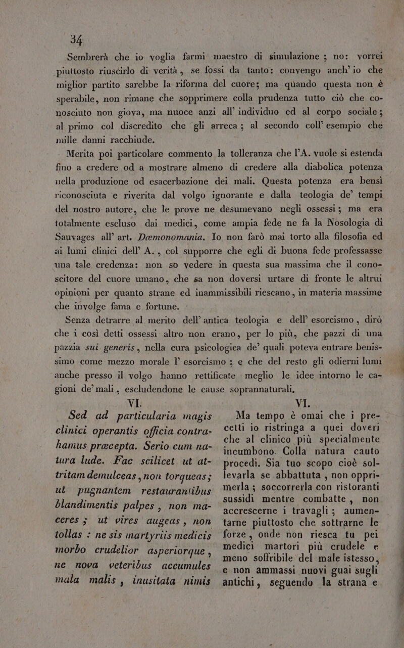 Sembrerà che io voglia farmi maestro di simulazione 3 no: vorrei piuttosto riuscirlo di verità, se fossi da tanto: convengo anch’ io che miglior partito sarebbe la riforma del cuore; ma quando questa non è sperabile, non rimane che sopprimere colla prudenza tutto ciò che co- nosciuto non giova, ma nuoce anzi all’ individuo ed al corpo sociale; al primo col discredito che gli arreca; al secondo coll’ esempio che mille danni racchiude. Merita poi particolare commento la tolleranza che l'A. vuole sì estenda fino a credere od a mostrare almeno di credere alla diabolica potenza nella produzione od esacerbazione dei mali. Questa potenza era bensì riconosciuta e riverita dal volgo ignorante e dalla teologia de’ tempi del nostro autore, che le prove ne desumevano negli ossessi; ma era totalmente escluso dai medici, come ampia fede ne fa la Nosologia di Sauvages all’ art. Daemonomania. Io non farò mai torto alla filosofia ed ai lumi clinici dell’ A., col supporre che egli di buona fede professasse una tale credenza: non so vedere in questa sua massima che il cono- scitore del cuore umano, che sa non doversi urtare di fronte le altrui Opinioni per quanto strane ed inammissibili riescano , in materia massime che involge fama e fortune. Senza detrarre al merito dell’ antica teologia e dell’ esorcismo, dirò che i così deiti ossessi altro non erano, per lo più, che pazzi di una pazzia sui generis, nella cura psicologica de’ quali poteva entrare benis- simo come mezzo morale 1° esorcismo ; e che del resto gli odierni lumi anche presso il volgo hanno rettificate i meglio le idee intorno le ca- gioni de’ mali, escludendone le cause soprannaturali, VI. VI. clinici operantis officia contra- cetli 10 ristringa a quel doveri che al clinico più specialmente hamus prece 1 mi sh] pia. Serio cum RA- incumbono. Colla natura cauto tura lude. Fac scilicet ut at- procedi. Sia tuo scopo cioè sol- tritam demulceas,non torqueas; levarla se abbattuta , non oppri- ut pugnantem restaurantibus merla ; soccorrerla con ristoranti intimata sussidi mentre combatte, non pa'pes, mon ma accrescerne i travagli; aumen- ceres 3 ut vires augeas, non tarne piuttosto che sottrarne le tollas : ne sis inartyriis medicis forze, onde non riesca tu pei morbo crudelior asperiorque , Miedipi*Tattafiori piùfosadele Te meno soffribile del male istesso, ne nova veteribus accumules ‘e non ammassi nuovi guai sugli mala malis , inusitata nimis antichi, seguendo la strana e