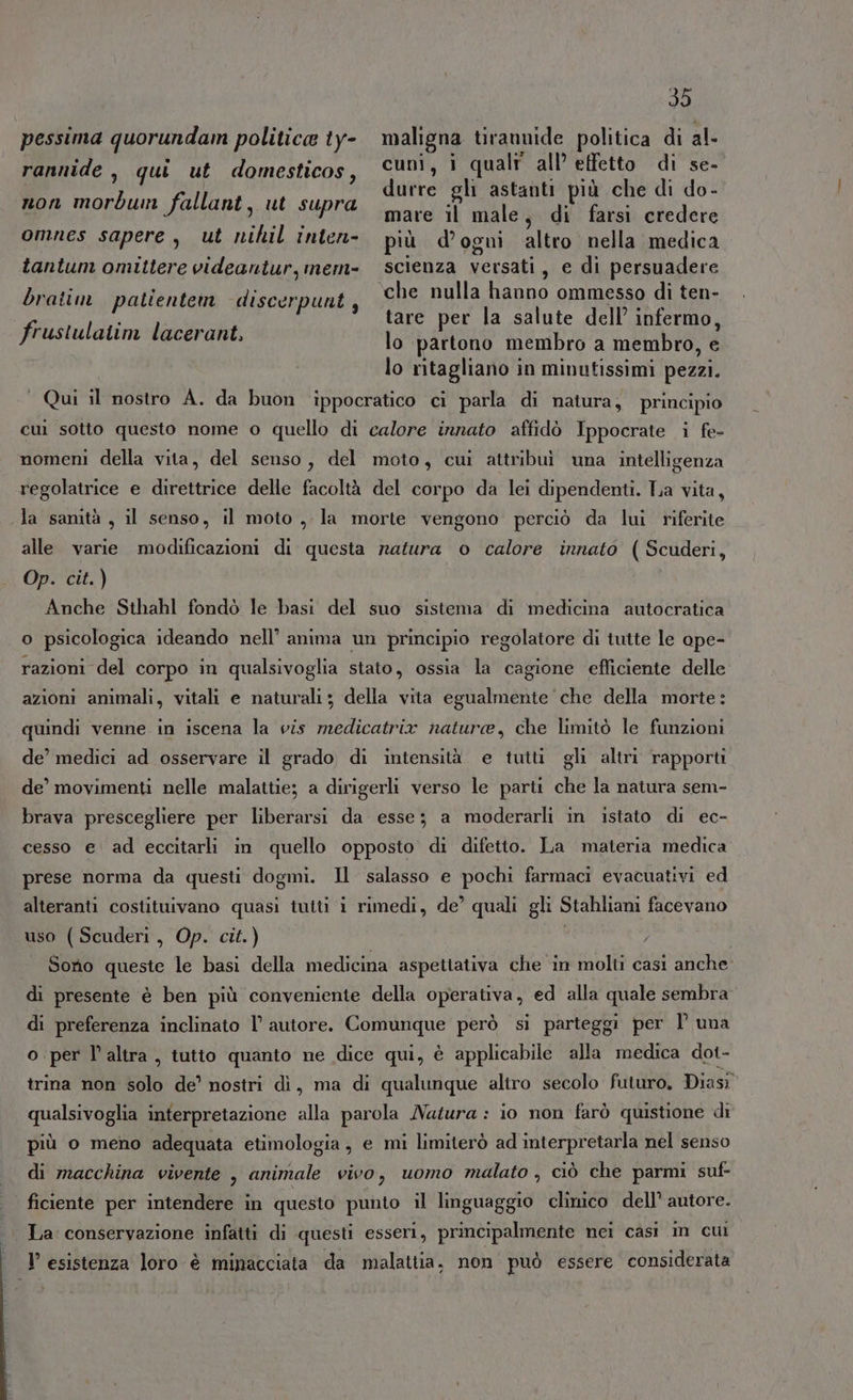 pessima quorundain politica ty- maligna tirannide politica di al- rannide , qui ut domesticos, ©uvi, i quali all’ effetto di se- durre gli astanti più che di do- non morbun fallant, ut supra ARIE mare il male, di farsi credere omnes sapere, ut nihil inten- più d'ogni altro nella medica tantum omittere videantur,mem- scienza versati, e di persuadere o) ; x bratin patientem discerpunt ; che nulla hanno ommesso di ten- VIETA tare per la salute dell’ infermo, SCRITTE AR lo partono membro a membro, e lo ritagliano in minutissimi pezzi. ‘ Qui il nostro A. da buon ‘ippocratico ci parla di natura, principio cui sotto questo nome o quello di calore innato affidò Ippocrate i fe- nomeni della vita, del senso, del moto, cui attribuì una intelligenza regolatrice e direttrice delle facoltà del corpo da lei dipendenti. Tia vita, la samtà , il senso, il moto, la morte vengono perciò da lui riferite alle varie modificazioni di questa ratura o calore innato (Scuderi, Op. cit.) Anche Sthahl fondò le basi del suo sistema di medicina autocratica o psicologica ideando nell’ anima un principio regolatore di tutte le ope- razioni del corpo in qualsivoglia stato, ossia la cagione efficiente delle azioni animali, vitali e naturali; della vita egualmente che della morte: quindi venne in iscena la vis medicatrix nature, che limitò le funzioni de’ medici ad osservare il grado, di intensità e tutti gli altri rapporti de’ movimenti nelle malattie; a dirigerli verso le parti che la natura sem- brava prescegliere per liberarsi da esse; a moderarli in istato di ec- cesso e. ad eccitarli in quello opposto di difetto. La materia medica prese norma da questi dogmi. Il salasso e pochi farmaci evacuativi ed alteranti costituivano quasi tutti i rimedi, de’ quali gli Stahliani facevano uso (Scuderi, Op. cit.) i Sorio queste le basi della medicina aspettativa che in molti casi anche di presente è ben più conveniente della operativa, ed alla quale sembra di preferenza inclinato |’ autore. Comunque però si parteggi per 1° una o per l’altra, tutto quanto ne dice qui, è applicabile alla medica dot- trina non solo de’ nostri di, ma di qualunque altro secolo futuro, Diasi” qualsivoglia interpretazione alla parola Natura : io non farò quistione di più o meno adequata etimologia, e mi limiterò ad interpretarla nel senso di macchina vivente , animale vivo, uomo malato , ciò che parmi suf- ficiente per intendere in questo punto il linguaggio clinico dell’ autore. . La conservazione infatti di questi esseri, principalmente nei casi in cuì V esistenza loro è minacciata da malattia. non può essere considerata