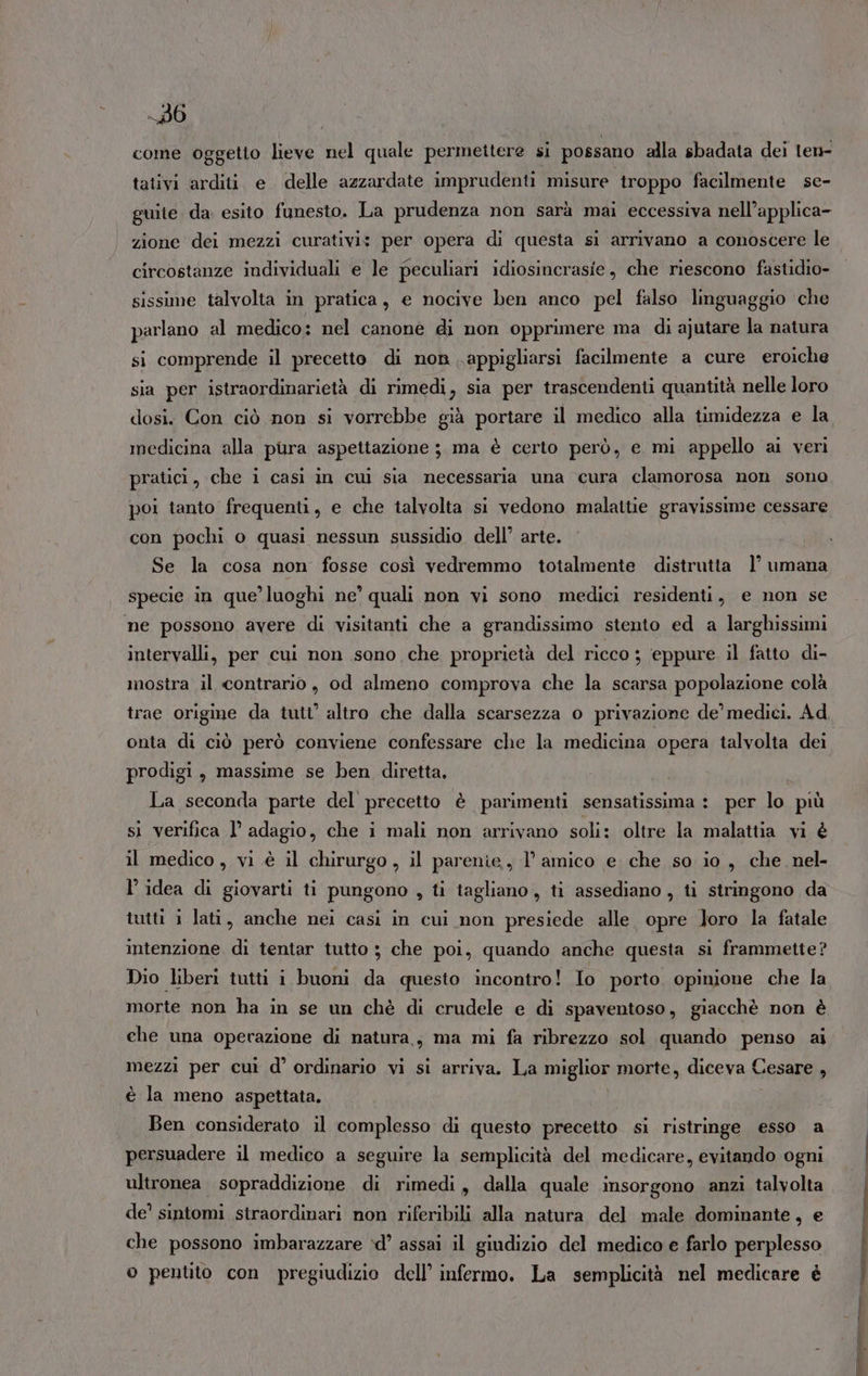 -_86 come oggetto lieve nel quale permettere si possano alla sbadata dei len- tativi arditi e delle azzardate imprudenti misure troppo facilmente sc- guite. da esito funesto. La prudenza non sarà mai eccessiva nell’applica- zione dei mezzi curativi: per opera di questa si arrivano a conoscere le circostanze individuali e le peculiari idiosincrasie, che riescono fastidio- sissime talvolta in pratica, e nocive ben anco pel falso linguaggio che parlano al medico: nel canone di non opprimere ma di ajutare la natura si comprende il precetto di non appigliarsi facilmente a cure eroiche sia per istraordinarietà di rimedi, sia per trascendenti quantità nelle loro dosi. Con ciò non si vorrebbe già portare il medico alla timidezza e la medicina alla pura aspettazione ; ma è certo però, e mi appello ai veri pratici, che i casi in cui sia necessaria una cura clamorosa non sono poi tanto frequenti, e che talvolta si vedono malattie gravissime cessare con pochi o quasi nessun sussidio dell’ arte. Se la cosa non fosse così vedremmo totalmente distrutta 1° umana specie in que’ luoghi ne’ quali non vi sono medici residenti, e non se ne possono avere di visitanti che a grandissimo stento ed a larghissimi intervalli, per cui non sono che proprietà del ricco ; eppure il fatto di- mostra il contrario, od almeno comprova che la scarsa popolazione colà onta di ciò però conviene confessare che la medicina opera talvolta dei prodigi, massime se ben diretta. La seconda parte del precetto è parimenti sensatissima : per lo più sì verifica l’ adagio, che i mali non arrivano soli: oltre la malattia vi è il medico, vi è il chirurgo, il parenie, l’ amico e che so io, che nel- l’idea di giovarti ti pungono , ti tagliano, ti assediano , ti stringono da tutti i lati, anche nei casi in cui non presiede alle opre Joro la fatale intenzione di tentar tutto 3 che poi, quando anche questa si frammette? Dio liberi tutti i buoni da questo incontro! Io porto. opinione che la morte non ha in se un chè di crudele e di spaventoso, giacchè non è che una operazione di natura, ma mi fa ribrezzo sol quando penso ai mezzi per cuì d’ ordinario vi si arriva. La miglior morte, diceva Cesare , è la meno aspettata. Ben considerato il complesso di questo precetto si ristringe esso a persuadere il medico a seguire la semplicità del medicare, evitando ogni ultronea sopraddizione di rimedi, dalla quale insorgono anzi talvolta de’ sintomi straordinari non riferibili alla natura del male dominante, e che possono imbarazzare ‘d’ assai il giudizio del medico e farlo perplesso o pentito con pregiudizio dell’ infermo. La semplicità nel medicare è
