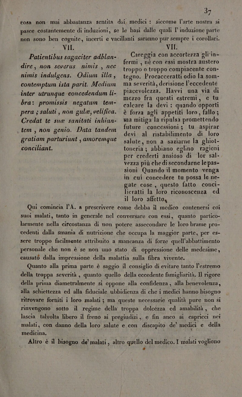 éosa non- mai abbastanza sentita dai, medici : siccome l’arte nostra si pasce costantemente di induzioni, se le basi dalle quali I° induzione parte non sono ben cognite, incerti e vacillanti saranno pur sempre i corollari. VII. VII. Patientidbus sagaciter adblan- Careggia con accortezza gli‘in- fermi , né con essi mostra. austero 9 ; troppo o troppo compiacente con- nimis indulgens. Odium illa, tegno. Procacceratti odio la som- contemptum isla parit. Medium ma severità, derisione l’eccedeutè piacevolezza. Havvi una via di mezzo fra questi estremi, e tu i calcare la devi : quando opporti pera s saluti, non gula, velifica. è forza agli appetiti loro, fallo ; Credat te sua sanitati inhian- ma mitiga la ripulsa promettendo i issioni; tu aspira tem, non genio. Data tandem future concessioni ; RDF 4 È devi al ristabilimento di loro gratiam parluriunt , amoremque salute, non a saziarne la ghiot- conciliant. toneria ; abbiano eglino ragicni per crederti ansioso di lor sal-, vezza più che di secondarne le pas- sioni Quando il momento venga in cui concedere tu possa le ne- gate cose, questo fatto conci- lieratti la loro riconoscenza ed il loro affetto, Qui comincia l'A. a prescrivere come debba il medico contenersi coi suoi malati, tanto in generale nel conversare con essi, quanto partico- larmente nella circostanza di non potere assecondare le loro brame pro- cedenti dalla smamia di nutrizione che occupa la maggior parte, per es- sere troppo facilmente attribuito a mancanza di forze quell’abbattimento personale che non è se non uno stato di oppressione delle medesime, causato dalla impressione della malattia sulla fibra vivente. Quanto alla prima parte è saggio il consiglio di evitare tanto l’estremo della troppa severità , quanto quello della eccedente famigliarità. Il rigore della prima diametralmente si oppone alla confidenza, alla benevolenza, alla schiettezza ed alla fiduciale ubbidienza di che 1 medici hanno bisogno ritrovare forniti 1 loro malati ; ma queste necessarie qualità pure non si rinvengono sotto il regime della troppa dolcezza ed amabilità , che lascia talvolta libero il freno ai pregiudizi, e fin anco ai capricci nei malati, con danno della loro salute e con discapito de’ medici e della medicina. dire, non severus nimis , nec inter utrunque concedendum li- bra: promissis negatum tem- Altro è il bisogno de’ malati, altro quello del medico. I malati vogliono *