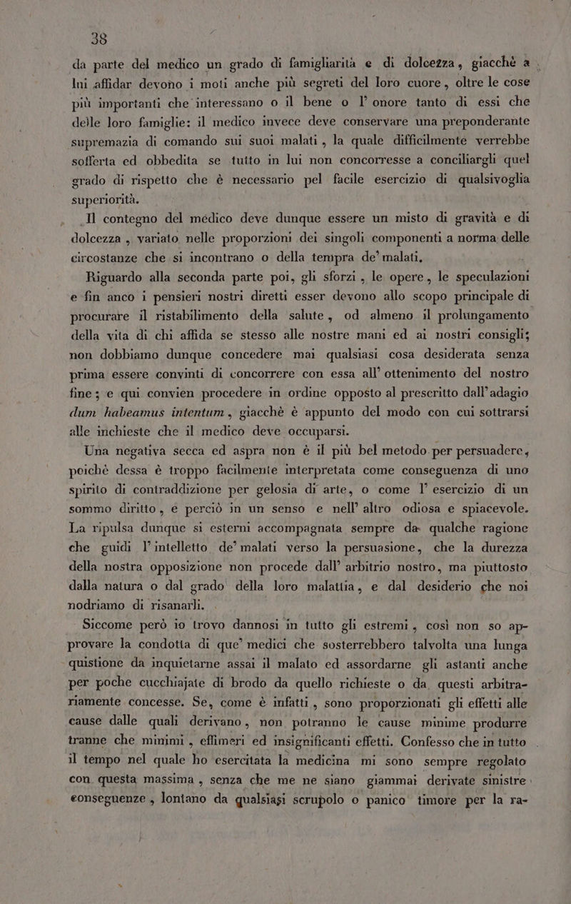 Ini affidar devono i moti anche più segreti del loro cuore, oltre le cose più importanti che interessano o il bene o l’ onore tanto di essi che delle loro famiglie: il medico invece deve conservare una preponderante supremazia di comando sui suoi malati , la quale difficilmente verrebbe sofferta ed obbedita se tutto in lui non concorresse a conciliargli quel grado di rispetto che è necessario pel facile esercizio di qualsivoglia superiorità. .Il contegno del medico deve dunque essere un misto di gravità e di dolcezza , variato nelle proporzioni dei singoli. componenti a norma: delle circostanze che si incontrano o della tempra de’ malati, Riguardo alla seconda parte poi, gli sforzi, le opere, le speculazioni e fin anco i pensieri nostri diretti esser devono allo scopo principale di procurare il ristabilimento della salute, od almeno. il prolungamento della vita di chi affida se stesso alle nostre mani ed ai nostri consigli; non dobbiamo dunque concedere mai qualsiasi cosa desiderata senza prima essere convinti di concorrere con essa all’ ottenimento del nostro fine ; e qui convien procedere in ordine opposto al prescritto dall’ adagio dum habeamus intentum, giacchè è ‘appunto del modo con cui sottrarsi alle inchieste che il medico deve occuparsi. Una negativa secca ed aspra non è il più bel metodo. per persuadere, poichè dessa è troppo facilmente interpretata come conseguenza di uno spirito di contraddizione per gelosia di arte, o come l’ esercizio di un sommo diritto, é perciò in un senso e nell’ altro odiosa e spiacevole. La ripulsa dunque si esterni accompagnata sempre da qualche ragione che guidi l'intelletto. de’ malati verso la persuasione, che la durezza della nostra opposizione non procede dall’ arbitrio nostro, ma piuttosto dalla natura o dal grado della loro malattia, e dal desiderio che noi nodriamo di risanarli. Siccome però io trovo dannosi in tutto gli estremi, così non so ap- provare la condotia di que’ medici che sosterrebbero talvolta una lunga ‘quistione da inquietarne assai il malato ed assordarne gli astanti anche per poche cucchiajate di brodo da quello richieste o da. questi arbitra- riamente concesse. Se, come è infatti, sono proporzionati gli effetti alle cause dalle quali derivano, non potranno le cause minime produrre tranne che minimi, eflimeri ed insignificanti effetti. Confesso che in iutto il tempo nel quale ho esercitata la medicina mi sono sempre regolato con. questa massima , senza che me ne siano giammai derivate sinistre eonseguenze ; lontano da qualsiasi scrupolo o panico’ timore per la ra-