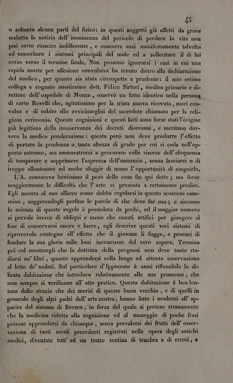 49° o soltanto alcune parti del fisico: in questi soggetti già affetti da grave malattia la notizia dell’ imminenza del pericolo di perdere la vita non può certo riuscire indifferente , e concorre anzi manifestamente talvolta ad esacerbare i sintomi principali del male ed a sollecitare il di lui corso verso il termine fatale. Non possono ignorarsi i casi in cui una rapida morte per affezione convulsiva ha tenuto dietro alla dichiarazione del medico, per quanto sia stata circospetta e prudente: il mio ottimo collega e cognato amatissimo dott. Felice Sirtori, medico primario e di- rettore dell’ ospedale di Monza , osservò un fatto identico nella persona di certo Rovelli che, agitatissimo per la trista nuova ricevuta, morì con- vulso e di subito allo avvicinarglisi del sacerdote chiamato per la reli- giosa cerimonia, Queste cognizioni e questi fatti sono forse stati l’origine più legittima della inosservanza dei decreti diocesani ; e meritano dav- | vero la medica ponderazione: questa però non deve produrre l’ effetto di portare la prudenza ‘a.tanta altezza di grado per cui si-cada nell’op- posto estremo, ma ammaestrarci a procurare colle risorse dell’ eloquenza di temperare e sopprimere l’asprezza dell’annunzio , senza lasciarci o di troppo allontanare od anche sfuggir di mano l’ opportunità di eseguirlo, L’A. conosceva benissimo il peso delle cose fin qui dette ; ma forse. maggiormente le difficoltà che I° arte ci presenta a rettamente predire. Egli mostra al suo allievo come debba regolarsi in questo scosceso cam- mino , suggerendogli perfino le parole di che deve far uso; e siccome la scienza di queste regole è posseduta da pochi, ed il maggior numero si prevale invece di obliqui e meno che onesti artifici per giungere al fine di conservarsi onore e lucro, egli descrive questi vari sistemi di riprovevole contegno all’ effetto che il giovane li fugga, e procuri di fondare la sua gloria sulle basi inconcusse del vero sapere. Termina poi col mostrargli che la dottrina della prognosi non deve tanto stu- diarsi ne’ libri, quanto apprendersi colla lunga ed attenta osservazione al letto de’ malati. Sul particolare d’Ippocrate è assai riflessibile la di- licata dubitazione che introduce relativamente alle sue promesse , che non sempre si verificano all’ atto pratico. Questa dubitazione è ben lon- tana dallo strazio che dei meriti di questo buon vecchio , e di quelli in generale degli altri padri dell’ arte nostra, hanno fatto i moderni all’ ap- parire del sistema.idi Brown, in forza del quale si pretese stranamente che la medicina ridotta alla cognizione ed al maneggio di poche frasi potesse apprendersi da chiunque, senza prevalersi dei frutti dell’ osser- vazione di tanti secoli precedenti registrati nelle opere degli antichi medici, diventate tutt’ ad un tratto sentina di tenebre e di errori, e a