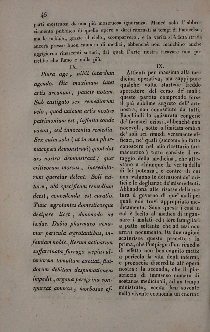 05 trebbe che fumo e nulla più. IX. Plura age, nihil interdum agendo. Hic maximum Llatet artis arcanum, paucis notum. Sub castigato sex remedioruni velo, quod unicum artis nostre patrimonium est , infinita conde vacua, sed innocentia remedia. Sex enim sola ( ut in mea phar- macopea demonstravi) quod dat ars nostra demonstrant : que criticorum morsus , incredulo- rum querelas delent. Soli na- ture, ubi specificum remedium deest, concedenda est curatio. Tunc cgrotantes domesticosque decipere licet , dummodo ne ladas. Dubio pharmaco vena- mur pericula agrotantibus, in- famiam nobis. Rerum activarum suffarcinata farrago sepius ul- teriorem tumultum excitat, flui- dorum debitam despumationeni spurcat amurca ; morbosas ef- IX. Attienti per massima alla me- dicina operativa, ma sappi pure qualche volta startene freddo spettatore del corso de’ mali:, questo partito comprende forse il più sublime segreto dell’ arte nostra, non conosciuto da tutti. Racchiudi la smisurata congerie de’ farmaci oziosi, abbenchè non nocevoli, sotto Ja limitata ombra de’ soli sei rimedi veramente ef- ficaci, ne’ quali (siccome ho fatto conoscere nel mio ricettario far&gt; maceutico ) tutto consiste il re- taggio della medicina, che atte- stano a chiunque la verità della di lei potenza, e contro di cui non valgono le detrazioni de? cri- tici e le doglianze de’miscredenti. Abbandona alle risorse della na- tura il governo di que’ mali pei quali non trovi appropriato me- dicamento. Sono questi i casi iu cuì è lecito al medico di ingan- nare 1 malati ed i loro famigliari a patto soltanto che ad essi non arrivi nocumento. Da due ragioni scaturisce questo precetto : la prima, che l’impiego d’un rimedio di effetto non ben cognito mette a pericolo la vita degli infermi, nostra : la seconda, che il pia- striccio ‘di immenso numero di sostanze medicinali, ad un tempo ministrate, eccita ben sovente nella vivente economia un enorme