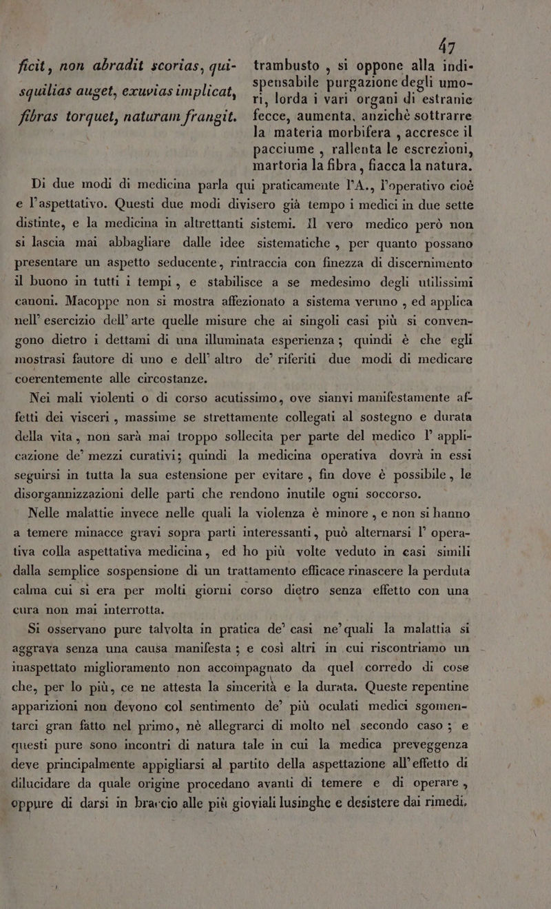 ficit, non abradit scorias, qui- trambusto , si oppone alla indi- spensabile purgazione degli umo- ri, lorda i vari organi di estranie fibras torquet, naturam frangit. fecce, aumenta, anzichè sottrarre la materia morbifera , accresce il pacciume , rallenta le escrezioni, martoria la fibra, fiacca la natura. Di due modi di medicina parla qui praticamente l’A., l’operativo cioè squilias auget, exuvias implicat, e l’aspettativo. Questi due modi divisero già tempo i medici in due sette distinte, e la medicina in altrettanti sistemi. Il vero medico però non si lascia mai abbagliare dalle idee sistematiche , per quanto possano presentare un aspetto seducente, rintraccia con finezza di discernimento il buono in tutti i tempi, e stabilisce a se medesimo degli utilissimi canoni. Macoppe non si mostra affezionato a sistema veruno , ed applica nell’ esercizio dell’arte quelle misure che ai singoli casi più si conven- gono dietro i dettami di una illuminata esperienza ; quindi è che egli mostrasi fautore di uno e dell’ altro de?’ riferiti due modi di medicare coerentemente alle circostanze. Nei mali violenti o di corso acutissimo, ove sianvi manifestamente af- fetti dei visceri, massime se strettamente collegati al sostegno e durata della vita, non sarà mai troppo sollecita per parte del medico I’ appli- cazione de’ mezzi curativi; quindi la medicina operativa dovrà in essi seguirsi in tutta la sua estensione per evitare , fin dove è possibile, le disorgannizzazioni delle parti che rendono inutile ogni soccorso. Nelle malattie invece nelle quali la violenza è minore , e non si hanno a temere minacce gravi sopra parti interessanti, può alternarsi l’ opera- tiva colla aspettativa medicina, ed ho più volte veduto in casi simili dalla semplice sospensione di un trattamento efficace rinascere la perduta calma cui si era per molti giorni corso dietro senza effetto con una cura non mal interrotta. Si osservano pure talvolta in pratica de’ casi ne’ quali la malattia si aggrava senza una causa manifesta ; e così altri im cui riscontriamo un inaspettato miglioramento non accompagnato da quel corredo di cose che, per lo più, ce ne attesta la sincerità e la durata. Queste repentine apparizioni non devono col sentimento de’ più oculati medici sgomen- tarci gran fatto nel primo, nè allegrarci di molto nel secondo caso ; e questi pure sono incontri di natura tale in cui la medica preveggenza deve principalmente appigliarsi al partito della aspettazione all’effetto di dilucidare da quale origine procedano avanti di temere e di operare , oppure di darsi in brarcio alle più gioviali lusinghe e desistere dai rimedi,