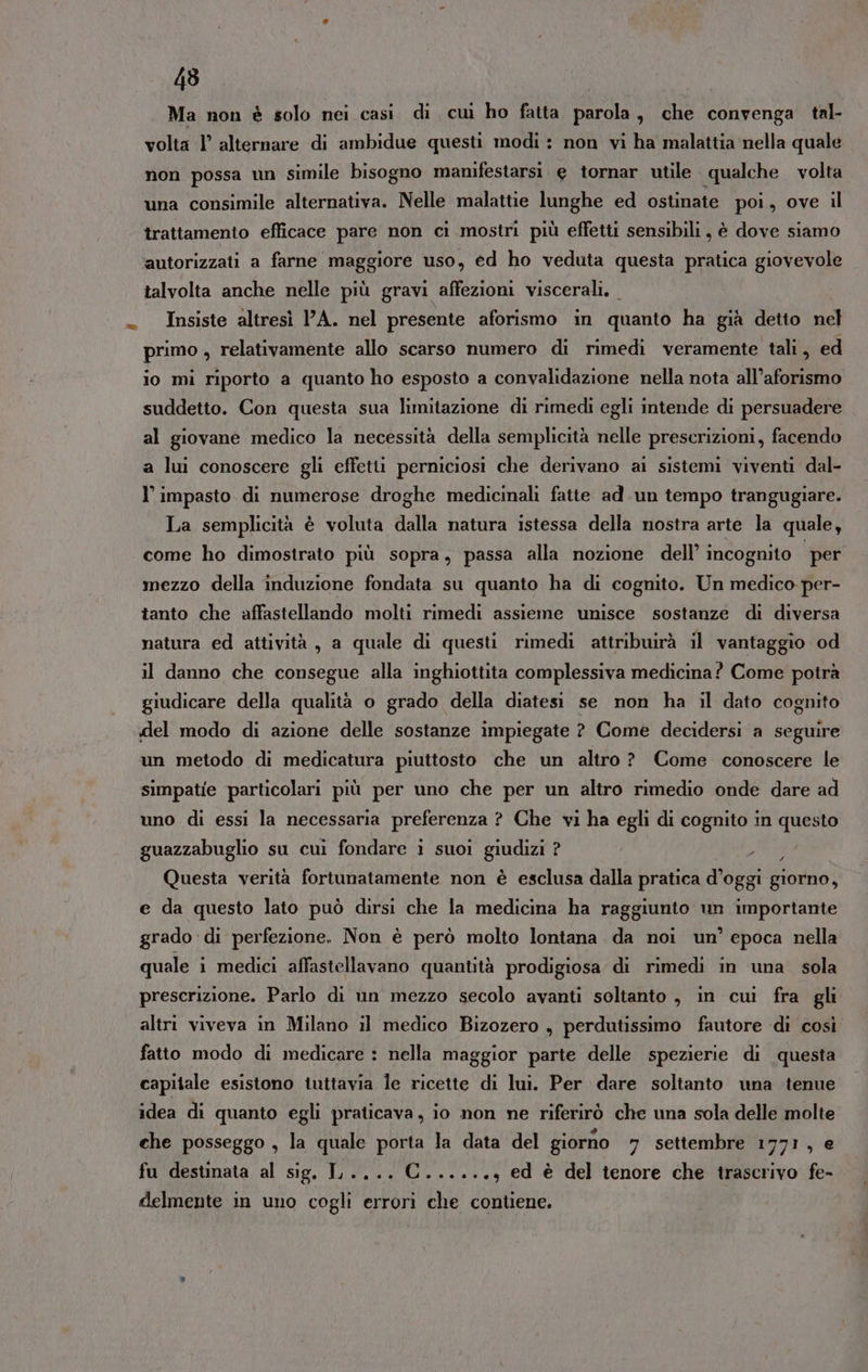 Ma non è solo nei casi di cuì ho fatta parola, che convenga tal- volta l’ alternare di ambidue questi modi: non vi ha malattia nella quale non possa un simile bisogno manifestarsi e tornar utile qualche volta una consimile alternativa. Nelle malattie lunghe ed ostinate poi, ove il trattamento efficace pare non ci mostri più effetti sensibili, è dove siamo autorizzati a farne maggiore uso, ed ho veduta questa pratica giovevole talvolta anche nelle più gravi affezioni viscerali. Insiste altresì A. nel presente aforismo in quanto ha già detto nel primo , relativamente allo scarso numero di rimedì veramente tali, ed io mi riporto a quanto ho esposto a convalidazione nella nota all’aforismo suddetto. Con questa sua limitazione di rimedi egli intende di persuadere al giovane medico la necessità della semplicità nelle prescrizioni, facendo a lui conoscere gli effetti perniciosi che derivano ai sistemi viventi dal- l’ impasto di numerose droghe medicinali fatte ad.un tempo trangugiare. La semplicità è voluta dalla natura istessa della nostra arte la quale, come ho dimostrato più sopra, passa alla nozione dell’ incognito per mezzo della induzione fondata su quanto ha di cognito. Un medico per- tanto che affastellando molti rimedi assieme unisce sostanze di diversa natura ed attività, a quale di questi rimedi attribuirà il vantaggio od il danno che consegue alla inghiottita complessiva medicina? Come potrà giudicare della qualità o grado della diatesi se non ha il dato cognito del modo di azione delle sostanze impiegate ? Come decidersi a seguire un metodo di medicatura piuttosto che un altro ? Come conoscere le simpatie particolari più per uno che per un altro rimedio onde dare ad uno di essi la necessaria preferenza ? Che vi ha egli di cognito in questo guazzabuglio su cui fondare ì suoi giudizi ? pa Questa verità fortunatamente non è esclusa dalla pratica d’oggi giorno, e da questo lato può dirsi che la medicina ha raggiunto un importante grado di perfezione. Non è però molto lontana da noi un’ epoca nella quale i medici affastellavano quantità prodigiosa di rimedi in una sola prescrizione. Parlo di un mezzo secolo avanti soltanto , in cui fra gli altri viveva in Milano il medico Bizozero , perdutissimo fautore di così fatto modo di medicare : nella maggior parte delle spezierie di questa capitale esistono tuttavia le ricette di lui. Per dare soltanto una tenue idea di quanto egli praticava, io non ne riferirò che una sola delle molte che posseggo , la quale porta la data del giorno 7 settembre 1771, e fu destinata al sig. I .... C......, ed è del tenore che trascrivo fe- delmente in uno cogli errori che contiene.