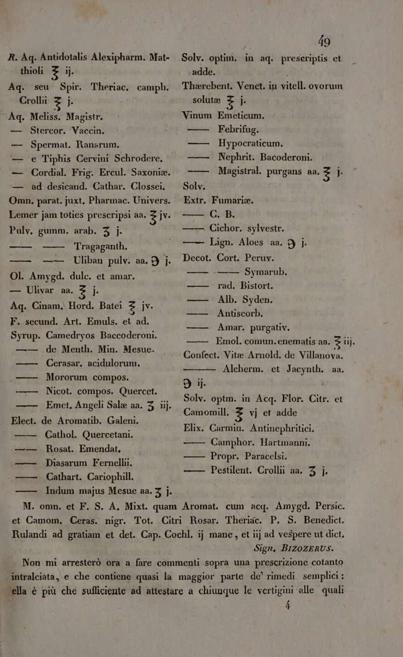 R.Aq. Antidotalis Alexipharm. Mat- thioli 3 ij. | Aq. seu. Spir. Theriac. camph. Crollii 3 j. . Meliss. Magistr. Stercor. Vaccin, Spermat. Ransrum. e Tiphis Cervini Schrodere. Cordial. Frig. Ercul. Saxonia. ad desicand. Cathar. Clossei. Lemer jam toties prescripsi aa. È jv. Pulv. gumm. arab. 3 j. ono . Tragaganth. —— —— Uliban pulv. aa. 9 j. Ol. Amygd. dulc. et amar. — Ulivar aa. 3 i Aq. Cinam.\ Hord. Batei n jv. F. secund. Art. Emuls. et ad. Syrup. Camedryos Baccoderoni. de Menth. Min. Mesue. Cerasar, acidulorum, — Mororum compos. Nicot. compos. Quercet. — Emet. Angeli Sala aa. 3 iij. Elect. de Aromatib. Galeni. Cathol. Quercetani. Rosat. Emendat, Diasarum Fernellii. Cathart. Cariophill. Indum majus Mesue aa. 3 ]. nn 49 f Le adde. i Tharebent. Venet, in vitell. ovorum solute 3 |}. Vinum Emeticum. Febrifug. Hypocraticum. ‘ Nephrit. Bacoderoni. Magistral. purgans aa. 3 j: . Fumari®. C. B. —— Cichor. sylvestr. Lign. Aloes aa. 9 |}. Decot. Cort. Peruv. -—— Symarub. rad. Bistort. Alb. Syden. Antiscorb. Amar. purgativ. Emol. comun. enematis aa. $ iij. Confect. Vitae Arnold. de Villanova. - Alcherm. et Jacynth. aa. gii. | Solv. optm. in Acq. Flor. Citr. et Camomill. 3 vj et adde Elix. Carmin. Antinephritici. —— Camphor. Hartmanni, Propr. Paracelsi. Pestilent. Crollii aa. 3 |. Sign. BIZOZERUS.