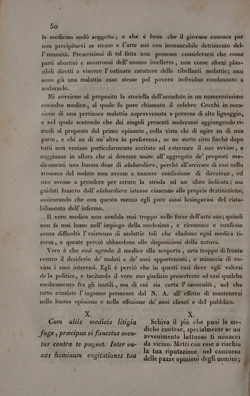 la medicina andò soggetta, e che è bene che il giovane conosca per non precipitarvi se stesso e l’arte sua con immancabile detrimento del umanità. Prescrizioni di tal fatta non possono considerarsi che come parti abortivi e mostruosi dell’ umano intelletto, non come sforzi plau- sibili diretti a vincere I’ ostinato carattere delle ribellanti. malattie; anzi sono già una malattia esse stesse pel povero individuo condannato a sorbirsele, Mi sovviene al proposito la storiella dell'accaduto in un numerosissimo consulto medico, al quale fu pure chiamato il celebre Cocchi in occa» sione di una pertinace malattia sopravvenuta a persona di alto lignaggio, e nel quale sentendo che dai singoli presenti andavansi aggiungendo ri- medi al proposto dal primo opinante, colla vista chi di agire su di una parte, e chi su di un’altra in preferenza, se ne stette zitto finchè dopo tutti non venisse particolarmente eccitato ad esternare il suo avviso, e soggiunse in allora che si dovesse unire all’ aggregato de’ proposti me- dicamenti una buona dose di alabardiere, perchè all’arrivare di essi nella stomaco del malato non avesse a nascere confusione di direzione, ed uno avesse a prendere per errore la strada ad un altro indicata; ma guidati fossero dall’ alabardiere istesso ciascuno alla propria destinazione, assicurando che con questo mezzo egli pure assai lusingavasi del rista- bilimento dell’ infermo. Il vero medico non confida mai troppo nelle forze dell’arte sua; quindi non fa mai lusso nell’ impiego della medesima, e riconosce e confessa senza difficoltà l’ esistenza di malattie tali che eludono ogni medica ri» sorsa, e queste perciò abbandona alle disposizioni della natura. contro il desiderio de’ malati e de’ suoi appartenenti, e minaccia di ro- ‘vina i suoi interessi, Egli è perciò che in questi casi deve. egli valersi dela politica, e tacitando il vero suo giudizio prescrivere ad essi qualche medicamento fra gli inutili, ma di cui sia certa l’ innocuità, nel che tutto consiste l’ inganno permesso dal N. A. all’ effetto di mantenersi nella buona opinione e nella affezione de’ suoi clienti e del pubblico. Ki X. Cum aliis medicis litigia Schiva il più che puoi le me- diche contese, specialmente se un avvenimento luttuoso ti minacci tus contra te pugnet Inter va- da vicino. Metti con esse a rischio la tua riputazione nel concorso delle pazze opinioni degli uomini; fuge , precipue si funestus even» nas hominum cogitationes tua