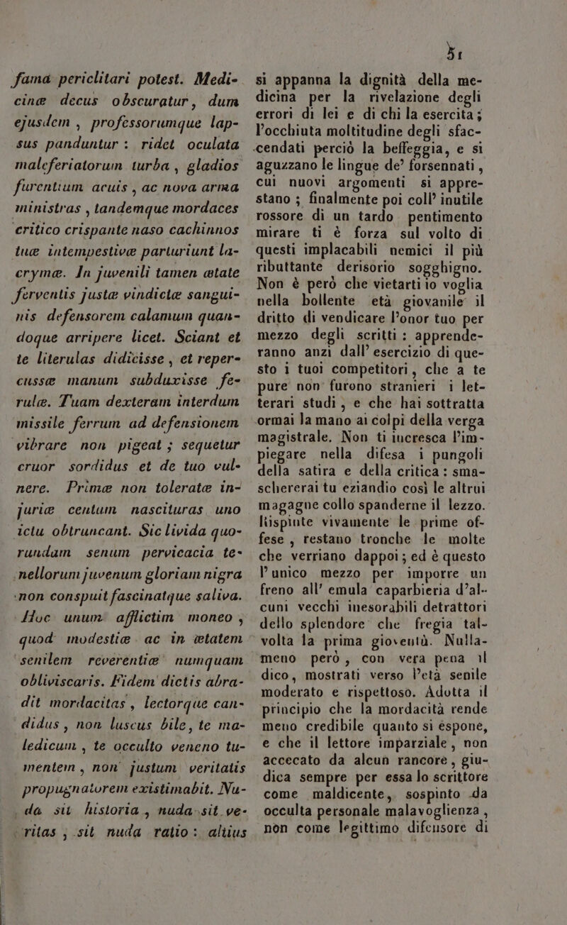 fama periclitari potest. Medi- cine decus obscuratur, dum ejusdem , professorumque lap- sus panduntur : ridet oculata maleferiatorum turba , gladios furentium acuis, ac nova arma ministras , tandemque mordaces critico crispante naso cachinnos tue intempestive partluriunt la- cryma. In juvenili tamen atate ferventis justa vindicie sangui- nis defensorem calamum quan- doque arripere licet. Sciant et te literulas didicisse , et reper- cusse manum subdurisse fe- rule. Tuam dexteram interdum missile ferrum ad defensionem vibrare non pigeat ; sequetur cruor sordidus et de tuo vul- nere. Prima non tolerate in- jurie centum nascituras uno ictu obtruncant. Sic livida quo- rundam senum pervicacia te- ‘nellorunijuvenum gloriam nigra ‘non conspuit fascinatque saliva. ‘Hoc unum afflictim moneo , quod modestia. ac in vetatem senilem reverentia’ numquam obliviscaris. Fidem' dictis abra- dit mordacitas, lectorque can didus, non luscus bile, te ma- ledicum , te occulto veneno tu- mentem , non’ justum veritatis propugnatorem existimabit. Nu- da sit historia, nuda-sit_ ve- ‘ritas ; sit nuda ratio: altius 3: si appanna la dignità della me- dicina per la rivelazione degli errori di lei e di chi la esercita j l’occhiuta moltitudine degli sfac- aguzzano le lingue de’ forsennati , Cui nuovi argomenti sì appre- stano ; finalmente poi coll’ inutile rossore di un tardo pentimento mirare ti è forza sul volto di questi implacabili nemici il più ributtante derisorio sogghigno. Non è però che vietarti io voglia nella bollente età giovanile’ il dritto di vendicare l’onor tuo per mezzo degli scritti : apprende- ranno anzi dall’ esercizio di que- sto i tuoi competitori, che a te pure non furono stranieri i let- terari studi, e che hai sottratta magistrale. Non ti incresca l’im- piegare nella difesa i pungoli della satira e della critica : sma- schererai tu eziandio così le altrui magagne collo spanderne il lezzo. lispinte vivamente le prime of- fese , restano tronche le molte che verriano dappoi; ed è questo l’unico mezzo per imporre un freno all’ emula caparbieria d’al- cuni vecchi inesorabili detrattori dello splendore che fregia tal- volta la prima gioventà. Nulla- meno però, con. vera pena il dico, mostrati verso l’età senile moderato e rispettoso. Adotta il meno credibile quanto si espone, e che il lettore imparziale, non accecato da alcun rancorè, giu- dica sempre per essa lo scrittore come maldicente,. sospinto .da occulta personale malavoglienza , non come legittimo difeusore di