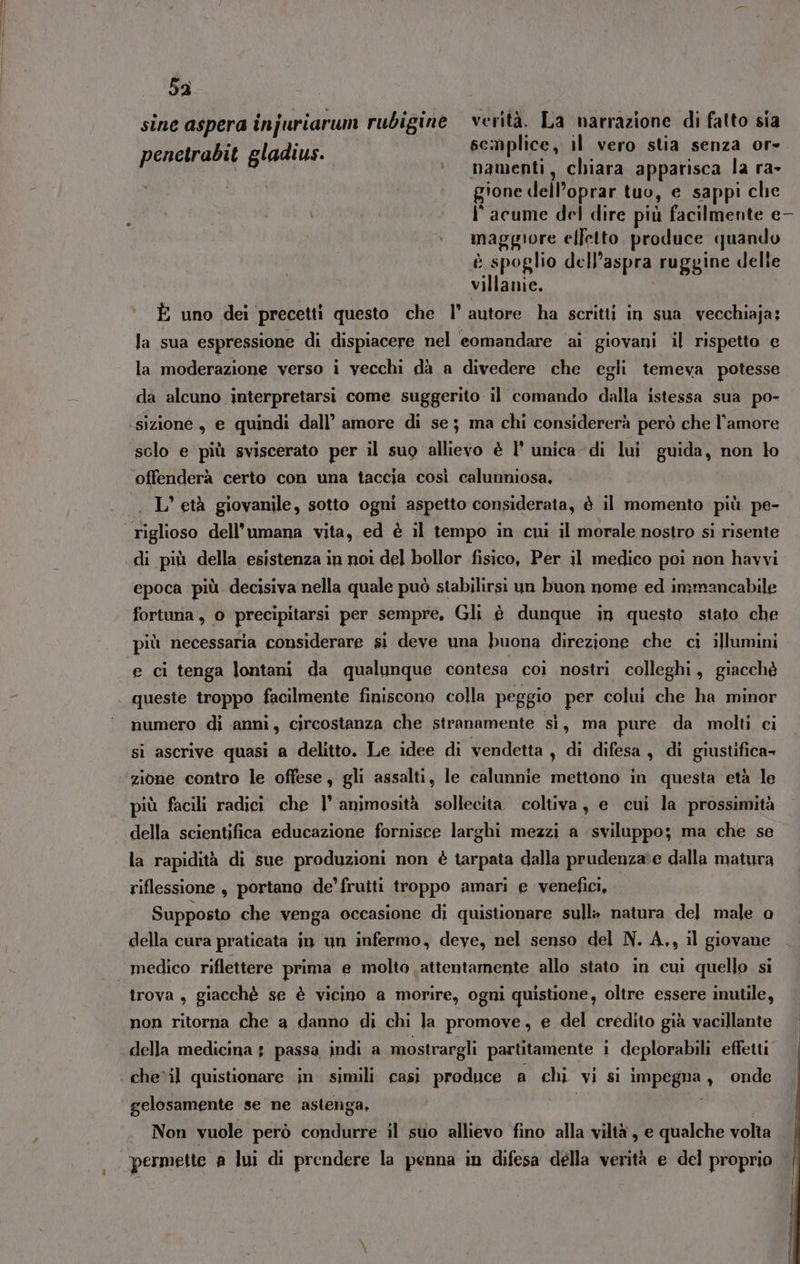 sine aspera injuriarum rubigine verità. La narrazione di fatto sia penetrabit gladius. semplice, il vero stia senza or» | namenti, chiara apparisca la ra- gione dell’oprar tuo, e sappi che I° acume del dire più facilmente e- maggiore effetto produce quando è spoglio dell’aspra ruggine delle villanie. * È uno dei precetti questo che l’ autore ha scritti in sua vecchiaja; la sua espressione di dispiacere nel eomandare ai giovani il rispetto e la moderazione verso i vecchi dà a divedere che egli temeva potesse da alcuno interpretarsi come suggerito il comando dalla istessa sua po- sclo e più sviscerato per il sug allievo è l’ unica di lui guida, non lo offenderà certo con una taccia così calunniosa, . L'età giovanile, sotto ogni aspetto considerata, è il momento più pe- di più della esistenza in noi del bollor fisico, Per il medico poi non havvi epoca più decisiva nella quale può stabilirsi un buon nome ed immancabile fortuna , 0 precipitarsi per sempre, Gli è dunque in questo stato che più necessaria considerare si deve una buona direzione che ci illumini e ci tenga lontani da qualunque contesa coi nostri colleghi, giacchè queste troppo facilmente finiscono colla peggio per colui che ha minor numero di anni, circostanza che stranamente sì, ma pure da molti ci si ascrive quasi a delitto. Le idee di vendetta , di difesa, di giustifica- zione contro le offese, gli assalti, le calunnie mettono in questa età le più facili radici che l° animosità sollecita. coltiva, e cui la prossimità della scientifica educazione fornisce larghi mezzi a sviluppo; ma che se la rapidità di sue produzioni non è tarpata dalla prudenza:e dalla matura riflessione , portano de’ frutti troppo amari e venefici, Supposto che venga occasione di quistionare sull» natura del male o della cura praticata in un infermo, deve, nel senso del N. A,, il giovane medico riflettere prima e molto attentamente allo stato in cuì quello si trova , giacchè se è vicino a morire, ogni quistione, oltre essere inutile, non ritorna che a danno di chi la promove, e del credito già vacillante della medicina ; passa indi a mostrargli partitamente i deplorabili effetti gelosamente se ne astenga, i Non vuole però condurre il suo allievo fino alla viltà , e qualche volta