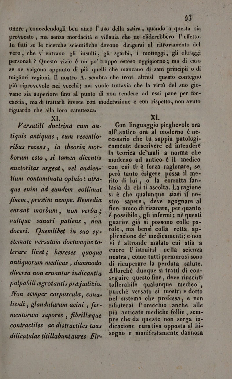 ditdite ; concedendogli ben anco l’uso della satira, quando a questa sia provocato j ma senza mordacità e yillania che ne. eliderebbero 1’ effetto. In fatti se le ricerche scientifiche devono dirigersi al ritrovamento del vero, che v° èentrario gli insulti, gli sgarbi, i motteggi, gli oltraggi personali ? Questo vizio è un po’ troppo esteso oggigiorno 3 ma di esso se ne valgono appunto di più quelli che mancano di sani principii o di migliori ragioni. Il nostto A. sembra che trovi altresi questo contegno più riprovevole nei vecchi ma vuole tuttavia che la virtù del suo gio- vane sia superiore fino al punto di non rendere ad essi pane per foc- caccia, ma di trattarli invece ton moderazione e con rispetto, non avuto tiguardo che alla loro canutezza. XI. Versatili doctrina cum an- liguis antiquus y cum recentio- borum esto , st tamen dicentis lium contaminata opihio &gt; utra- que enim ad eundem collimat finem, praxim nempe. Remedia vultgue sanari patiens , non doceri. Quemlibet in suo sy- slemate versatum doctumque to- lerare licet; hareses quoque antiquorum medicas , dummodo diversa non eruantur indicantia palpabili egrotantis prejudicio. Non semper corpuscula, cana- liculi , glandularum acini , fer- mentorum sapores , fibrillegue contractiles ac distractiles tuas XI Con linguaggio pieghevole ora all’ antico ora al moderno è ne- cessatio che tu sappia patolopi- camente descrivere ed intendere la teorica de”mali a norma che moderno od antico è il medico con cui ti è forza ragionare, se però tanto èsigere possa il me- rito di lui, 0. la corrotta fan- tasia di chi ti ascolta. La ragione si è che qualunque siasi il no- stro sapere, deve agognare al guarire già si possono colle pa- role ma bensì colla retta. ap- plicazione de’ medicamenti; e non vi è altronde malato cui stia ‘a cuore | istruitsi . nella scienza nostra, come tutti premurosi sono di ricuperare la perduta salute. Allorchè dunque si tratti di con- seguire questo fine, deve riuscirti tollerabile qualunque medico , nel sistema che professa, e non rifiuterai | sledchiò -anche alle più anticate mediche follie , sem- pre che da queste non sorga in- dicazione curativa opposta al bi-