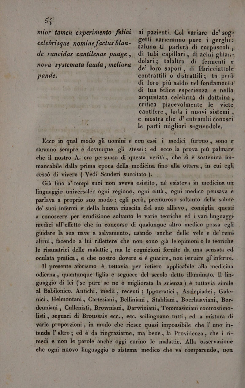 mior tamen experimento felici ai pazienti. Col variare de’ soge ,- getti varieranno pure i gerghi: «talune ti parlerà di corpuscoli,, de rancidas ‘cantilenas punge y. di tubi capillari, di acini ghian- dolari ; talaltro ‘di fermenti e | de’ loro sapori, di fibricciattole pande. tn contrattili o distrattili ;; tu però di loro più saldo nel fondamento’ di tua felice esperienza. e nella acquistata celebrità di dottrina, critica. piacevolmente le viete cautifere, loda i nuovi sistemi , e mostra che d° entrambi conosci le parti migliori seguendole. celebrisque nomine factus blan- nova systemata lauda ,-meliora Ecco in qual modo gli uomini e con essi i medici furono , sono e saranno sempre e dovunque gli stessi; ed ecco la prova più palmare che il nostro A. era persuaso di questa verità , che si è sostenuta im- mancabile dalla prima epoca della medicina fino alla ottava, in cui egli cessò di vivere ( Vedi Scuderi succitato ). Già fino a’ tempi suoi non aveva esistito, nè esisteva in medicina un linguaggio universale: ogni regione, ogni città, ogmi medico pensava e parlava a proprio suo modo: egli però, premuroso soltanto della salute de’ suoi infermi e della buona riuscita del suo allievo, consiglia questi a conoscere per erudizione soltanto le varie teoriche ed i vari linguaggi medici all’effetto che in concorso di qualunque altro medico possa egli guidare la sua nave a salvamento, usando ‘anche delle vele e de’ remi altrui, facendo a lui riflettere che non sono già le opinioni o le teoriche le risanatrici delle malattie , ma le cognizioni fornite da una sensata ed oculata pratica; e che nostro dovere si è guarire, non istruire gl’infermi. Il presente aforismo è tuttavia per intiero applicabile alla medicina odierna, quantunque figlia e seguace del secolo detto illuminato. Il lin- guaggio di lei (se pure se ne è migliorata la scienza ) è tuttavia simile al Babilonico. Antichi, medii , recenti ; Ippocratici , Asclepiadei, Gale- nici, Helmontani, Cartesiani, Belliniani, Stahliani, Boerhaaviani, Bor- deuniani, Cullenisti, Browniani, Darwiniani, Tommasimiani controstimo- listi, seguaci di Broussais ecc., ecc. scilinguano tutti; ed a mistura di varie proporzioni , in modo che riesce quasi impossibile che l’ uno in- tenda l altro; ed è da ringraziarne, ma bene, la Providenza, che i ri- medi e non le parole anche oggi curino Je malattie. Alla osservazione che ogni nuovo linguaggio o sistema medico che va comparendo, non