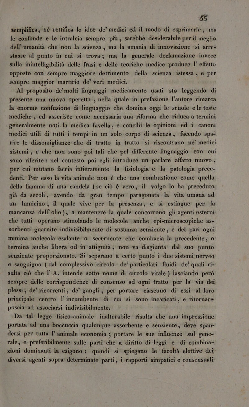 semplifica, nè rettifica le idee de’ medici ed il modo di esprimerle, ma le confonde e le intralcia sempre più, sarebbe desiderabile per il meglio dell’ umanità che non la scienza, ma la smania di innovazione si arre= stasse al punto in cui si trova; ma la generale declamazione invece sulla inintelligibilità delle frasi e delle teoriche medice produce l’ effetto opposto con sempre maggiore dettimento della scienza istessa , e per sempre maggior martirio de’ veri medici. | | AI proposito de’ molti linguaggi medicamente usati sto leggendo di presente una nuova operetta ; nella quale in prefazione l’autore rimarca la enorme confusione di linguaggio che domina oggi le scuole e le teste mediche , ed asserisce come necessaria una riforma che riduca a termini generalmente noti la medica favella;, e concilii le opinioni ed i canoni medici utili di tutti i tempi in un solo corpo di scienza, facendo spa- rire le dissomiglianze che di tratto in tratto si riscontrano ne’ medici sistemi, e che non sono poi tali che pel differente linguaggio con cui sono riferite : nel contesto poi egli introduce un parlare affatto nuovo, per cui mutano faccia intieramente .la fisiologia e la patologia prece- denti.’ Per esso la vita animale non è che wina combustione come quella della fiamma di una candela (se ciò è vero, il volgo lo ha preceduto già da secoli, avendo. da gran tempo paragonata la vita umana ad un lumicino, il quale vive per la presenza, e si estingue per la mancanza dell’ olio ), a matitenere la quale concorrono gli agenti esterni che tutti operano stimolando le molecole. anche epi-microscopiche as- sorbenti guarnite indivisibilmente di sostanza senziente, e del pari ogni minima molecola esalante ‘0 ‘ secernente che combacia la precedente, o termina anche libera od in attiguità, non va disgiunta' dal suo punto senziente proporzionato. Si separano a certo punto 1 due sistemi nerveo e sanguigno (dal complessivo circolo de’ particolari fluidi de’ quali ri- sulta ciò che l’ A. intende sotto nome di circolo vitale ) lasciando però sempre delle corrispondenze di consenso ad ogni tratto per la' via dei plessi, de’ ricorrenti, de’ gangli, per portare ciascuno di essi al loro principale centro 1’ incumbente di cui si sono incaricati, e ritornare poscia ad associarsi indivisibilmente. { ‘Da tal legge fisico-animale inalterabile risulta che una impressione portata ad una boccuccia qualunque assorbente e senziente, deve span- dersi per tutta l° animale economia ; portare le sue influenze sul gene- tale, e preferibilmente sulle parti che a diritto di leggi e di combina= zioni dominanti la esigono : quindi si spiegano le facoltà elettive dei