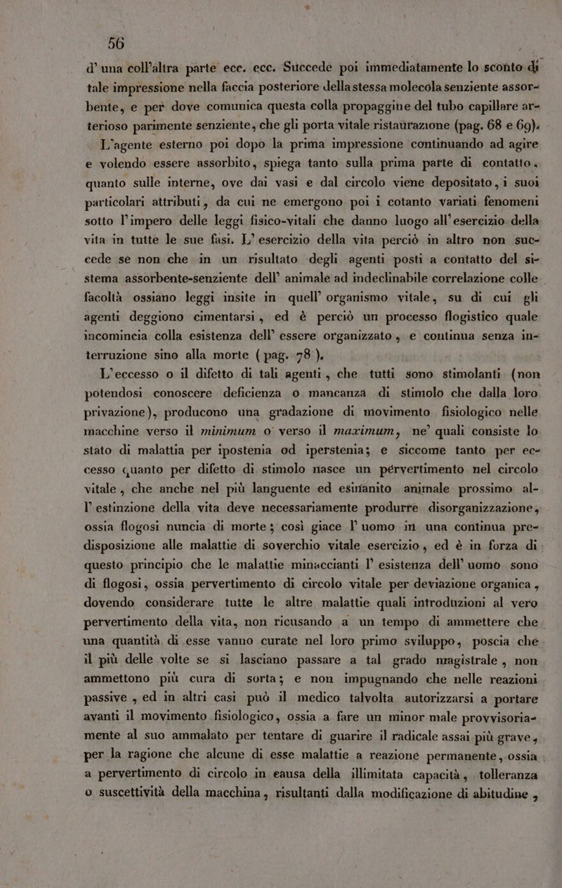 d’ una coll’altra parte ecc. ecc. Succede poi immediatamente lo sconto: di tale impressione nella faccia posteriore della stessa molecola senziente assor- bente, e per dove comunica questa colla propaggine del tubo capillare ar- terioso parimente senziente, che gli porta vitale ristaittazione (pag. 68 e 69). L'agente esterno poi dopo la prima impressione continuando ad agire e volendo essere assorbito, spiega tanto sulla prima parte di contatto. quanto sulle interne, ove dai vasi e dal circolo viene depositato, i suoi particolari attributi, da cui ne emergono poi i cotanto variati fenomeni sotto l’impero delle leggi fisico-vitali che danno luogo all'esercizio della vita in tutte le sue fasi. L’ esercizio della vita perciò in altro non suc- cede se non che in un risultato degli agenti posti a contatto del si- stema assorbente-senziente dell’ animale ad indeclinabile correlazione colle facoltà ossiano leggi insite in quell’ organismo vitale, su di cui gli agenti deggiono cimentarsi, ed è perciò un processo flogistico quale incomincia colla esistenza dell’ essere organizzato, e’ continua senza in- terruzione sino alla morte (pag. 78 ). L’eccesso o il difetto di tali agenti, che tutti sono stimolanti. (non potendosi conoscere deficienza 0 mancanza di stimolo che dalla loro privazione), producono una gradazione di movimento fisiologico. nelle macchine verso il minimum o verso il maximum, ne’ quali consiste lo stato di malattia per ipostenia od iperstenia; e siccome tanto per ec- cesso quanto per difetto di stimolo nasce un pérvertimento nel circolo vitale, che anche nel più languente ed esimanito. animale prossimo al- l’ estinzione della vita deve necessariamente produrre disorganizzazione, ossia flogosi nuncia di morte ; così giace l’ uomo in. una continua pre- disposizione alle malattie di soverchio vitale esercizio , ed è in forza di. questo principio che le malattie minaccianti 1° esistenza dell’ uomo sono di flogosi, ossia pervertimento di circolo vitale per deviazione organica , dovendo considerare tutte le altre malattie quali introduzioni al vero pervertimento della vita, non ricusando a un tempo di ammettere che una quantità, di esse vanno curate nel loro primo sviluppo, poscia che. il più delle volte se si lasciano passare a tal grado magistrale , non ammettono più cura di sorta; e non impugnando che nelle reazioni passive , ed in altri casi può il medico talvolta autorizzarsi a portare avanti il movimento fisiologico, ossia a fare un minor male provvisoria- mente al suo ammalato per tentare di guarire il radicale assai.più grave, per la ragione che alcune di esse malattie a reazione permanente ,.ossia a pervertimento di circolo in eausa della illimitata capacità, . tolleranza o suscettività della macchina, risultanti dalla modificazione di abitudine ,